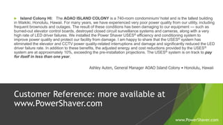  Island Colony HI: The AOAO ISLAND COLONY is a 740-room condominium/ hotel and is the tallest building
in Waikiki, Honolulu, Hawaii. For many years, we have experienced very poor power quality from our utility, including
frequent brownouts and outages. The result of these conditions has been damaging to our equipment — such as
burned-out elevator control boards, destroyed closed circuit surveillance systems and cameras, along with a very
high rate of LED driver failures. We installed the Power Shaver USES® efficiency and conditioning system to
improve power quality and protect our facility from damage. I am happy to share that the USES® system has
eliminated the elevator and CCTV power quality-related interruptions and damage and significantly reduced the LED
driver failure rate. In addition to these benefits, the adjusted energy and cost reductions provided by the USES®
system are at approximately 10%, exceeding the pre-installation projections. The USES® system is on track to pay
for itself in less than one year.
Ashley Auten, General Manager AOAO Island Colony • Honolulu, Hawaii
Customer Reference: more available at
www.PowerShaver.com
www.PowerShaver.com
 