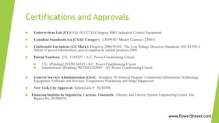 Certifications and Approvals
 Underwriters Lab [UL]: File #E132743 Category:5B81 Industrial Control Equipment
 Canadian Standards Ass [CSA]: Category: LR99910 / Master Contract: 234841
 Conformité Européene [CE Mark]: Directive 2006/95/EC: The Low Voltage Directive Standards: IEC 61558-1
Safety of power transformers, power supplies & similar products 2005
 Patent Numbers: US: 5105327 – A.C. Power Conditioning Circuit
 US: (Pending) 20120194313 - A.C. Power Conditioning Circuit
 International: (Pending) WO2012102691 – AC Power Conditioning Circuit
 General Services Administration [GSA]: Schedule 70: General Purpose Commercial Information Technology
Equipment, Software and Services: Cooperative Purchasing and Surge Suppressor
 New York City Approval: Submission #: 92A0390
 Funacion Institito de Ingenieria, Caracas, Venezuela: Electric and Electric System Engineering Center Test
Report No, 24-000593
www.PowerShaver.com
www.PowerShaver.com
 