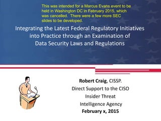 Integrating the Latest Federal Regulatory Initiatives
into Practice through an Examination of
Data Security Laws and Regulations
Robert Craig, CISSP.
Direct Support to the CISO
Insider Threat
Intelligence Agency
February x, 2015
This was intended for a Marcus Evans event to be
held in Washington DC in February 2015, which
was cancelled. There were a few more SEC
slides to be developed.
 
