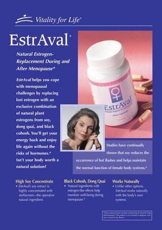 Vitality for Life           ®




EstrAval
                                 ®




Natural Estrogen-
Replacement During and
After Menopause*

EstrAval helps you cope
with menopausal
challenges by replacing
lost estrogen with an
exclusive combination
of natural plant
estrogens from soy,
dong quai, and black
cohosh. You’ll get your
energy back and enjoy
life again without the                                           Studies have continually

risks of hormones.*                                              shown that soy reduces the
Isn’t your body worth a               occurrence of hot flashes and helps maintain
natural solution?                     the normal function of female body systems.*


High Soy Concentrate          Black Cohosh, Dong Quai                    Works Naturally
• EstrAval’s soy extract is   • Natural ingredients with                 • Unlike other options,
  highly concentrated with      estrogen-like effects help                   EstrAval works naturally
  isoflavones—the operative     maintain well-being during                   with the body’s own
  natural ingredient.           menopause.*                                  systems.


                                                             *These statements have not been evaluated by the Food & Drug
                                                             Administration. This product is not intended to diagnose, treat,
                                                             cure, or prevent any disease.
 