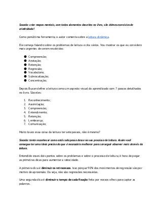 Sacada: criar mapas mentais, com todos elementos descritos no livro, são ótimos exercícios de
criatividade!
Como penúltima ferramenta, o autor comenta sobre a ​leitura dinâmica​.
Ele começa falando sobre os problemas de leitura e cita vários. Vou mostrar os que eu considero
mais urgentes de serem resolvidos:
● Compreensão;
● Anotação;
● Retenção;
● Regressão;
● Vocabulário;
● Subvocalização;
● Concentração;
Depois Buzan define a leitura como um aspecto visual do aprendizado com 7 passos detalhados
no livro. São eles:
1. Reconhecimento;
2. Assimilação;
3. Compreensão;
4. Entendimento;
5. Retenção;
6. Lembrança;
7. Comunicação;
Muito louco essa coisa da leitura ter sete passos, não é mesmo?
Sacada: tente reconhecer como está cada passo desse no seu processo de leitura. Assim você
consegue ter uma ideia precisa do que é necessário melhorar para conseguir absorver mais através da
leitura.
Entendido esses dois pontos sobre os problemas e sobre o processo de leitura, é hora de pegar
as primeiras dicas para aumentar a velocidade.
A primeira dica é ​diminuir os retrocessos​. Isso porque 90% dos movimentos de regressão são por
motivo de apreensão. Ou seja, não são regressões necessárias.
Uma segunda dica é ​diminuir o tempo de cada fixação​ feita por nossos olhos para captar as
palavras.
 