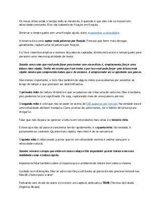 Os nosso olhos estão o tempo todo se movendo. A questão é que eles não se movem em
velocidade constante. Eles vão saltando de fixação em fixação.
Diminuir o tempo gasto com uma fixação ajuda, claro, a ​aumentar a velocidade​.
A terceira dica seria ​captar mais palavras por fixação​. Pessoas que leem mais devagar,
geralmente, captam uma só palavra por fixação.
E o livro incentiva ampliar o número de palavras captadas, diminuindo assim o tempo gasto para
consumir uma mesma quantidade de texto.
Sacada: uma coisa que você pode fazer para treinar com essas dicas é, simplesmente, forçar uma
leitura mais rápida. Tenha em mente que é um treino e por isso você pode forçar uma leitura mais
rápida mesmo que compreenda menos que o de costume. A compreensão vai se ajustando aos poucos.
Não menos importante, o livro fala também de alguns mitos que acabamos por acreditar ao
longo do tempo e que precisam ser desmitificados.
O ​primeiro mito​ da leitura dinâmica é que as palavras são lidas uma de cada vez. Não é verdade,
pois podemos ler por significado. Ou seja, capturando mais de uma palavra por vez.
O ​segundo mito​ é o de que não se pode ler acima de ​500 palavras por minuto​. Na verdade essa é
uma velocidade até bem tranquila. Claro, precisa de, pelo menos, ter o hábito de leitura para
chegar lá.
Falar que não dá para se apreciar a leitura em velocidades mais altas é o ​terceiro mito​.
E dizer que não dá para se concentrar lendo rapidamente, é o ​quarto mito​. Na verdade, é
justamente ao contrário. Quanto mais rápido, mais fácil é de se concentrar.
O ​quinto mito​ é relacionado a achar que ler em velocidade normal é melhor porque é a
velocidade natural.
Sacada: remover crenças que estão em nossa cabeça é tão importante quanto treinar uma nova
habilidade como a leitura rápida.
Importante falar também sobre o impacto que o ambiente de leitura tem sobre a mesma.
Cuidado com distrações. Não se ache com força suficiente ao ponto de não precisar removê-las.
Não dê chance para o azar!
Fechando com chave de outro o livro tem um capítulo dedicado a ​TEOB​ (Técnica de Estudo
Orgânico Buzan).
 