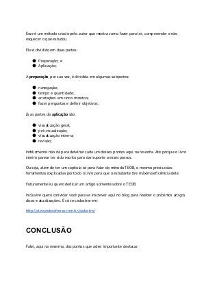 Esse é um método criado pelo autor que mostra como fazer para ler, compreender e não
esquecer o que estudou.
Ele é dividido em duas partes:
● Preparação; e
● Aplicação;
A ​preparação​, por sua vez, é dividida em algumas subpartes:
● navegação;
● tempo e quantidade;
● anotações em cinco minutos;
● fazer perguntas e definir objetivos;
Já as partes da ​aplicação​ são:
● visualização geral;
● pré-visualização;
● visualização interna;
● revisão;
Infelizmente não dá para detalhar cada um desses pontos aqui na resenha. Até porque o livro
inteiro parece ter sido escrito para dar suporte a esses passos.
Ou seja, além de ter um capítulo só para falar do método TEOB, o mesmo precisa das
ferramentas explicadas por todo o livro para que o estudante tire máxima eficiência dele.
Futuramente eu quero dedicar um artigo somente sobre o TEOB.
Inclusive quero convidar você para se inscrever aqui no blog para receber o próximos artigos
dicas e atualizações. É só se cadastrar em:
http://alexandreafonso.com.br/cadastro/
CONCLUSÃO
Falei, aqui na resenha, dos pontos que achei importante destacar.
 