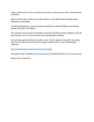Segui a ordem do livro e por isso comecei mostrando a visão do mesmo sobre o funcionamento
do cérebro.
Após isso fomos para a parte que diz sobre memória e criatividade. Duas habilidades super
importantes do estudante.
Terminamos falando das várias ferramentas de estudo e do método TEOB para quem deseja
estudar, aprender e não esquecer.
Com certeza é uma leitura que recomendo e acredito que pode acrescentar bastante na vida de
quem dispõe a isso. É um livro completo sobre aprendizagem acelerada.
Já encerrando, gostaria de fazer um pedido a você... Se tiver gostado, compartilhe esse artigo
aqui nas suas redes sociais para que seus amigos também saibam o que é aprendizagem
acelerada:
http://alexandreafonso.com.br/use-sua-mente-resenha/
Caso queira todos os detalhes do ​livro Use Sua Mente​ você pode adquirir ele no ​site da amazon​.
Abraço e até uma próxima.
 