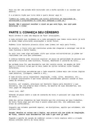 Aborda depois algumas habilidades, importantes para aprendermos melhor e mais rápido, que
são: ​memória e criatividade​.
Mais para o final ele começa a falar sobre as ​ferramentas do aprendizado​.
Hoje vou dar uma pitada dele misturado com a minha opinião e as sacadas que absorvi.
E a primeira lição que tirei dele e quero deixar aqui é:
"Lembre-se: todos nós começamos com níveis diferentes de habilidade de aprendizado e
progredimos no ritmo mais adequado a cada um." Livro Use Sua Mente
Sacada: Não é possível escolher o nível em que está hoje, mas você pode determinar o ritmo!
PARTE 1: CONHEÇA SEU CÉREBRO 
Nosso cérebro é como uma máquina de fazer associações.
A cada estimulo que recebemos ou a cada pensamento que temos nossa mente já está ao mesmo
tempo procurando associações a serem feitas.
Podemos tirar bastante proveito disso como iremos ver mais para frente.
No entanto, o livro cita que cientistas ainda não chegaram a catalogar nem 1% de como funciona
a mente humana.
Eu vejo isso como algo motivador visto que coisas extraordinárias já podem ser realizadas com o
que conhecemos.
A ciência moderna pode inclusive explicar um pouco da genialidade de pessoas que marcaram a
história como Einstein, Picasso, Beethoven e Leonardo Da Vinci...
Na verdade essa foi uma descoberta nem tão recente assim, em meados de 1970 ​Sperry​ e
Ornstein​ viram que os dois lados do córtex cerebral tinha funções diferentes.
Os dois cientistas perceberam que o lado esquerdo lidava mais com coisas lógicas como
palavras, listagens, números e etc..
O lado direito seria responsável pela imaginação, ritmo, cores, desvaneio, etc..
 