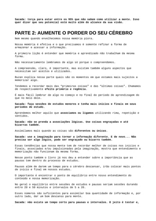 Sacada: Faça revisões espaçadas.
Depois de explicar sobre o funcionamento do cérebro o livro tem um capítulo sobre algo que,
apesar de não ser explicito, considero ter sido colocado para remover crenças limitantes.
É a parte que explica sobre as múltiplas inteligências.
Apesar de não ser um capítulo que fala diretamente sobre aprender ele ajuda muito a despertar
nosso potencial.
Foi um capítulo que me permitiu olhar para “inteligência” com outros olhos.
Na verdade, eu já não acreditava nesse negócio de nascer com talentos ou inteligência.
Acho que todo talento pode ser desenvolvido e o que acontece as vezes, na minha opinião, é
desse talento se desenvolver de forma transparente ao ponto de parecer um dom.
Voltando ao livro, o que essa parte faz é colocar em check os testes de Q.I. (quociente de
inteligência).
Não é porque alguém tem Q.I. mais alto ou mais baixo que pode ser considerado mais ou menos
inteligente.
Como é mostrado no livro, o próprio inventor dos testes de Q.I. admite que o teste não serve
para isso.
Existem vários tipos de inteligência que são citadas no livro e cada uma delas tende a ter os
próprios destaques.
Uma pergunta que pode surgir agora seria:
“​Então, porque nossa inteligência não corresponde ao potencial do nosso cérebro?”
O livro responde essa questão com uma pesquisa bem mais completa. Basicamente o que
acontece é que não sabemos como despertar esse potencial.
95% das pessoas que participaram da pesquisa disseram nunca ter sido ensinadas sobre o
funcionamento da mente e como utilizá-la da melhor forma.
Sacada: caso esteja nos 95% que não sabem sobre o funcionamento do cérebro, então se anime, pois
isso quer dizer que ainda tem um potencial enorme para despertar!
 