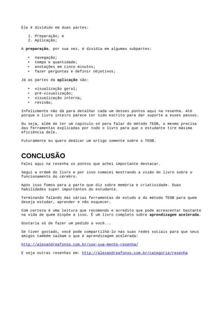 Um ​mapa mental​, para quem não sabe, é:
“Uma ferramenta de pensamento interligada gráfica e visualmente para armazenamento,
organização, priorização e geração de informação.” Livro Use Sua Mente
Eles foram criados pelo autor do livro Tony Buzan para funcionarem da forma mais parecida
possível de como a nossa mente funciona.
Ao contrário da fala e da escrita, o pensamento não é linear. Nosso pensamento irradia por todas
as direções do cérebro.
Apesar de precisarmos da linearidade ao passar uma mensagem com a fala e a escrita, não
precisamos levá-la para nossos estudos.
Podemos trabalhar da forma como funciona nossa mente. Fazemos isso usando ​mapas mentais​.
Uma mapa mental te permite aplicar o processo que nossa mente usa para pensar e que o autor
chamou de ​Pensamento Radiante​.
Esse nome é porque nosso pensamento começa em um ponto (ponto qualquer) e irradia para
todas as direções. Como já dito, ele não funciona linearmente.
Eu já cheguei a publicar ​um artigo sobre​, mas, claro, o livro ensina em detalhes como criar e as
regras de um bom mapa mental.
Em resumo os passos para criação de um, como explicado no livro, são:
● Tenha uma questão principal (elemento central);
● Use a folha na horizontal;
● Use uma imagem para ilustrar, no centro do papel, a questão principal;
● Use muitas cores;
● Crie os tópicos principais para ordenar suas ideias;
● Evite ramos retos, curve eles;
● Escreva uma palavra-chave por ramo;
● Adicione galhos vazios para estimular seu cérebro a colocar algo neles;
● Expanda as ideias principais;
Uma grande vantagem do mapa mental em relação as anotações lineares é o fato de que
podemos ir acrescentando ideias a medida que elas vão chegando na mente. Coisa que é bem
mais difícil com anotações tradicionais.
Sem contar na infinidade de coisas que é possível resolver com mapas mentais. No livro tem um
mapa mental só sobre as possibilidades de uso dos mapas mentais.
 