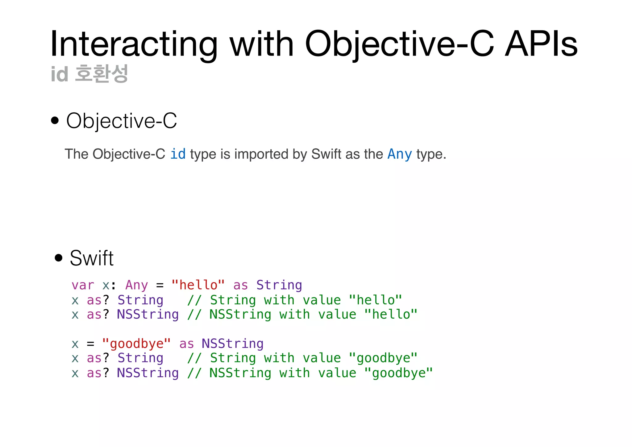 Interacting with Objective-C APIs
var x: Any = "hello" as String
x as? String // String with value "hello"
x as? NSString // NSString with value "hello"
x = "goodbye" as NSString
x as? String // String with value "goodbye"
x as? NSString // NSString with value "goodbye"
id
• Objective-C
• Swift
The Objective-C id type is imported by Swift as the Any type.
 
