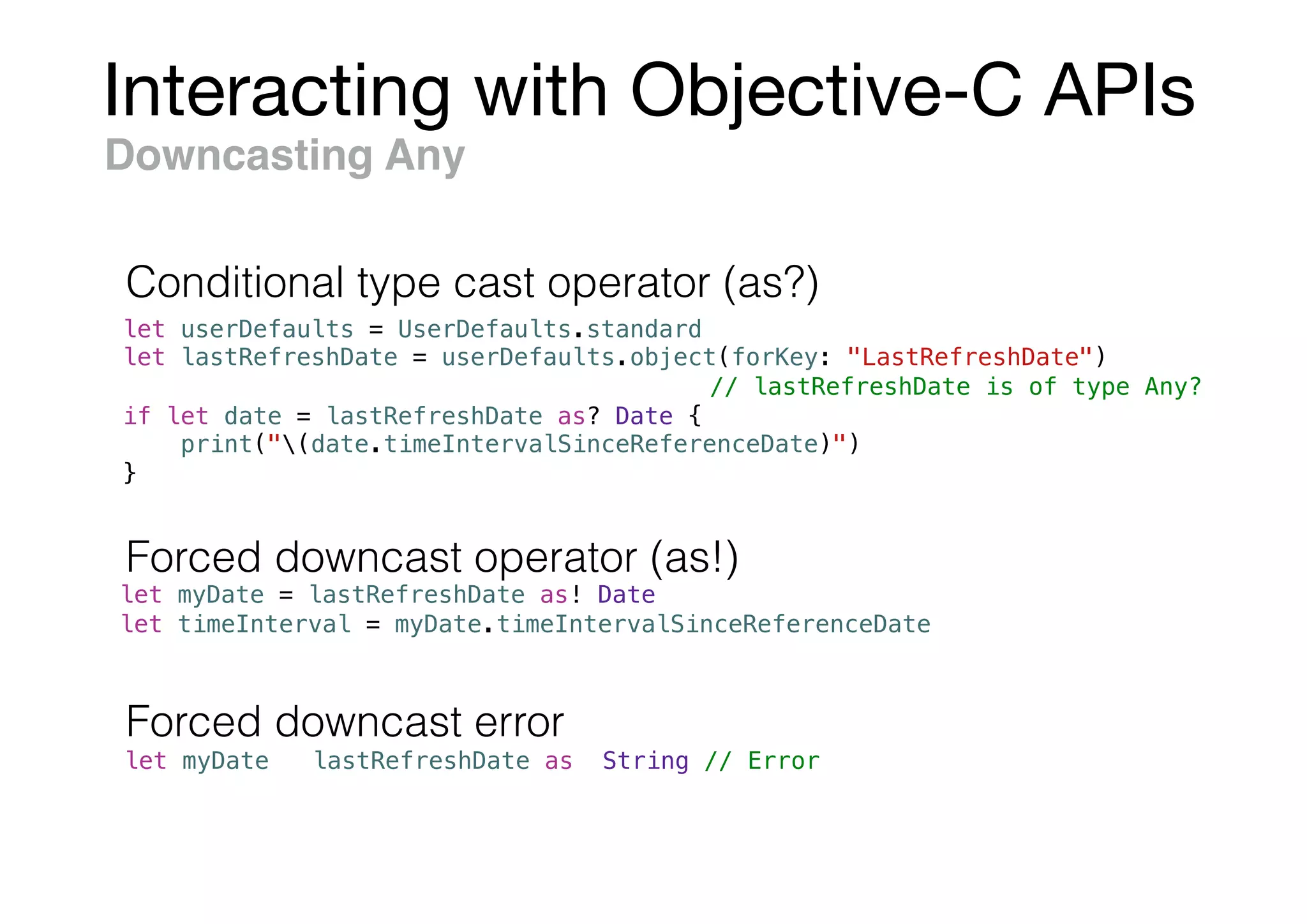 Interacting with Objective-C APIs
let userDefaults = UserDefaults.standard
let lastRefreshDate = userDefaults.object(forKey: "LastRefreshDate")
// lastRefreshDate is of type Any?
if let date = lastRefreshDate as? Date {
print("(date.timeIntervalSinceReferenceDate)")
}
Downcasting Any
let myDate = lastRefreshDate as! Date
let timeInterval = myDate.timeIntervalSinceReferenceDate
let myDate = lastRefreshDate as! String // Error
Forced downcast operator (as!)
Forced downcast error
Conditional type cast operator (as?)
 