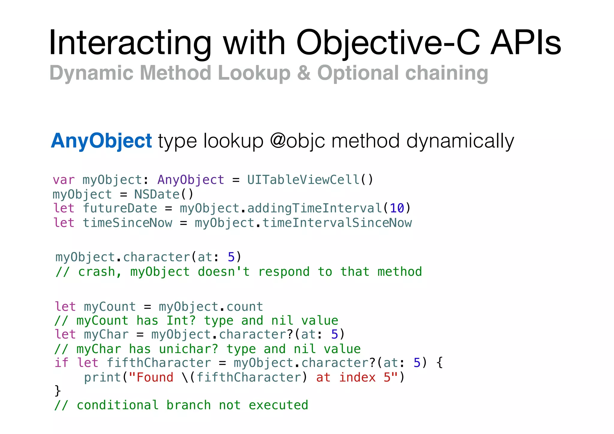 Interacting with Objective-C APIs
var myObject: AnyObject = UITableViewCell()
myObject = NSDate()
let futureDate = myObject.addingTimeInterval(10)
let timeSinceNow = myObject.timeIntervalSinceNow
Dynamic Method Lookup & Optional chaining
AnyObject type lookup @objc method dynamically
myObject.character(at: 5)
// crash, myObject doesn't respond to that method
let myCount = myObject.count
// myCount has Int? type and nil value
let myChar = myObject.character?(at: 5)
// myChar has unichar? type and nil value
if let fifthCharacter = myObject.character?(at: 5) {
print("Found (fifthCharacter) at index 5")
}
// conditional branch not executed
 