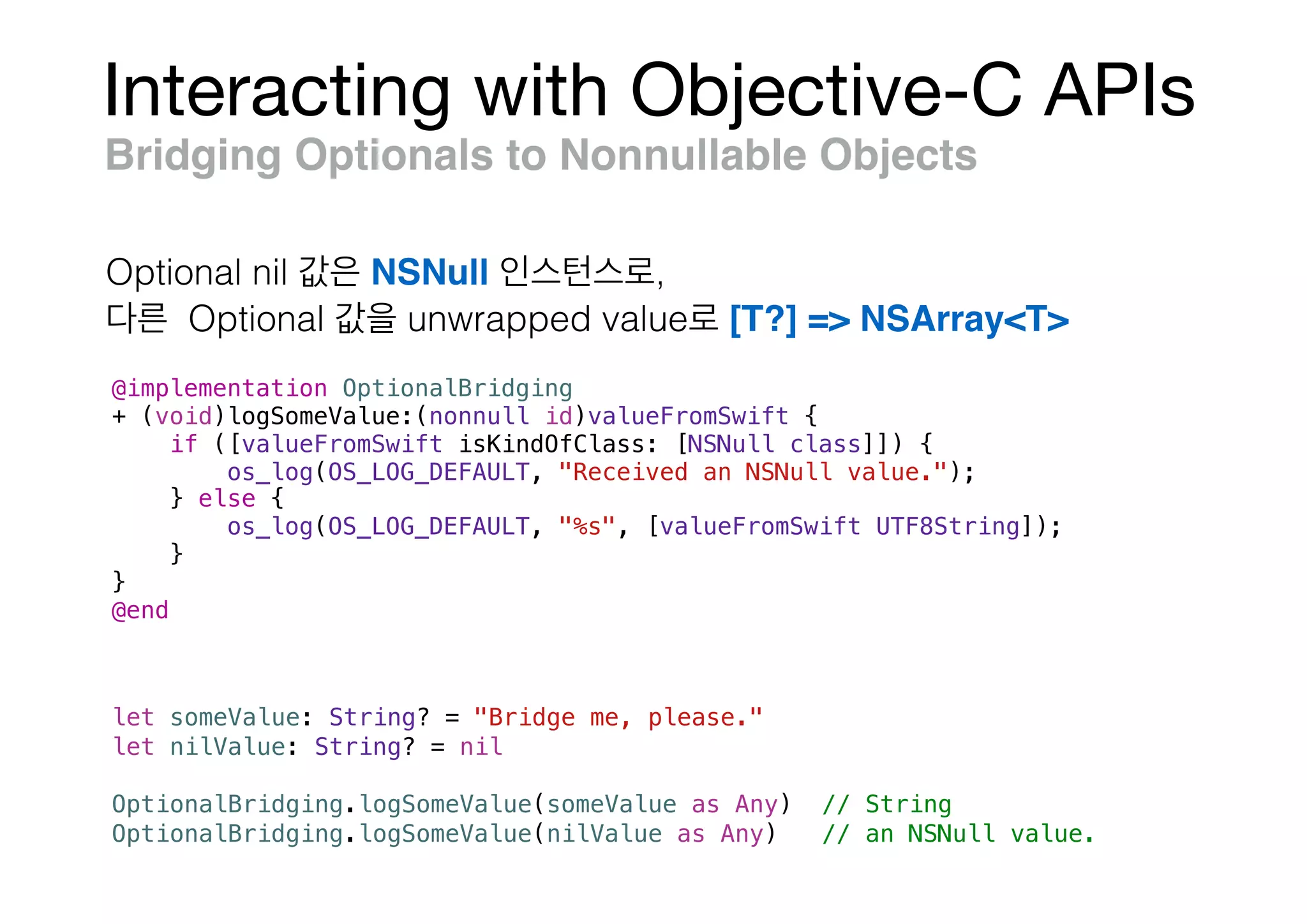 Interacting with Objective-C APIs
Bridging Optionals to Nonnullable Objects
@implementation OptionalBridging
+ (void)logSomeValue:(nonnull id)valueFromSwift {
if ([valueFromSwift isKindOfClass: [NSNull class]]) {
os_log(OS_LOG_DEFAULT, "Received an NSNull value.");
} else {
os_log(OS_LOG_DEFAULT, "%s", [valueFromSwift UTF8String]);
}
}
@end
let someValue: String? = "Bridge me, please."
let nilValue: String? = nil
OptionalBridging.logSomeValue(someValue as Any) // String
OptionalBridging.logSomeValue(nilValue as Any) // an NSNull value.
Optional nil NSNull ,
Optional unwrapped value [T?] => NSArray<T>
 