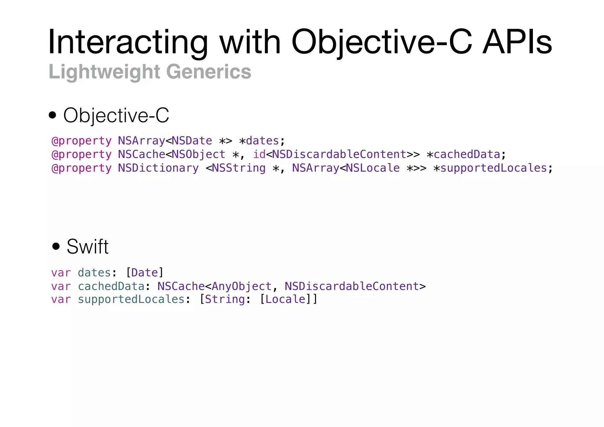 Interacting with Objective-C APIs
Lightweight Generics
@property NSArray<NSDate *> *dates;
@property NSCache<NSObject *, id<NSDiscardableContent>> *cachedData;
@property NSDictionary <NSString *, NSArray<NSLocale *>> *supportedLocales;
var dates: [Date]
var cachedData: NSCache<AnyObject, NSDiscardableContent>
var supportedLocales: [String: [Locale]]
• Objective-C
• Swift
 