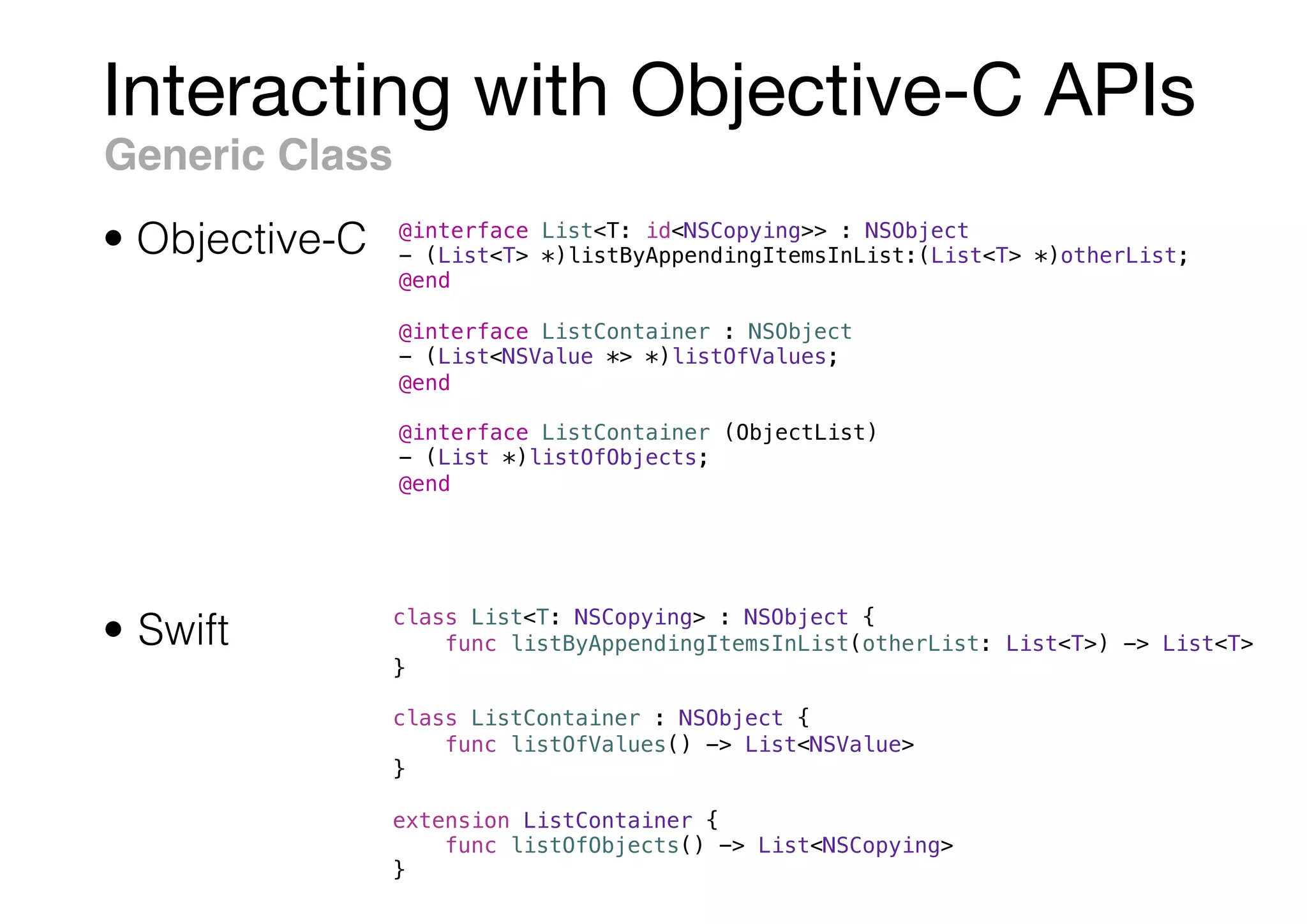 Interacting with Objective-C APIs
Generic Class
@interface List<T: id<NSCopying>> : NSObject
- (List<T> *)listByAppendingItemsInList:(List<T> *)otherList;
@end
@interface ListContainer : NSObject
- (List<NSValue *> *)listOfValues;
@end
@interface ListContainer (ObjectList)
- (List *)listOfObjects;
@end
• Objective-C
• Swift class List<T: NSCopying> : NSObject {
func listByAppendingItemsInList(otherList: List<T>) -> List<T>
}
class ListContainer : NSObject {
func listOfValues() -> List<NSValue>
}
extension ListContainer {
func listOfObjects() -> List<NSCopying>
}
 