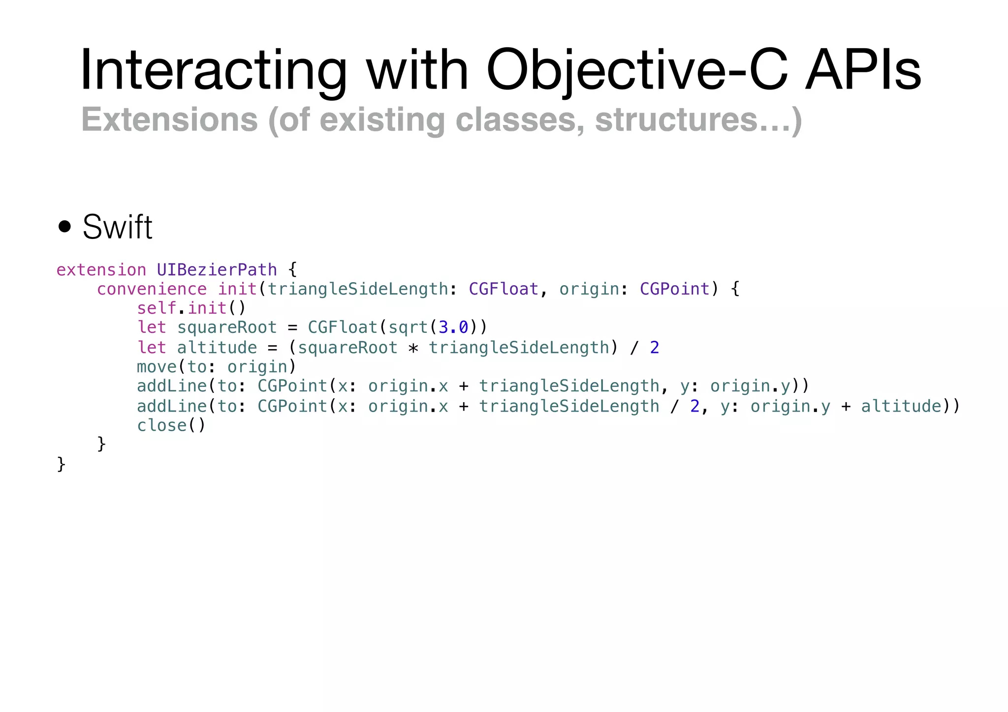 Interacting with Objective-C APIs
Extensions (of existing classes, structures…)
extension UIBezierPath {
convenience init(triangleSideLength: CGFloat, origin: CGPoint) {
self.init()
let squareRoot = CGFloat(sqrt(3.0))
let altitude = (squareRoot * triangleSideLength) / 2
move(to: origin)
addLine(to: CGPoint(x: origin.x + triangleSideLength, y: origin.y))
addLine(to: CGPoint(x: origin.x + triangleSideLength / 2, y: origin.y + altitude))
close()
}
}
• Swift
 