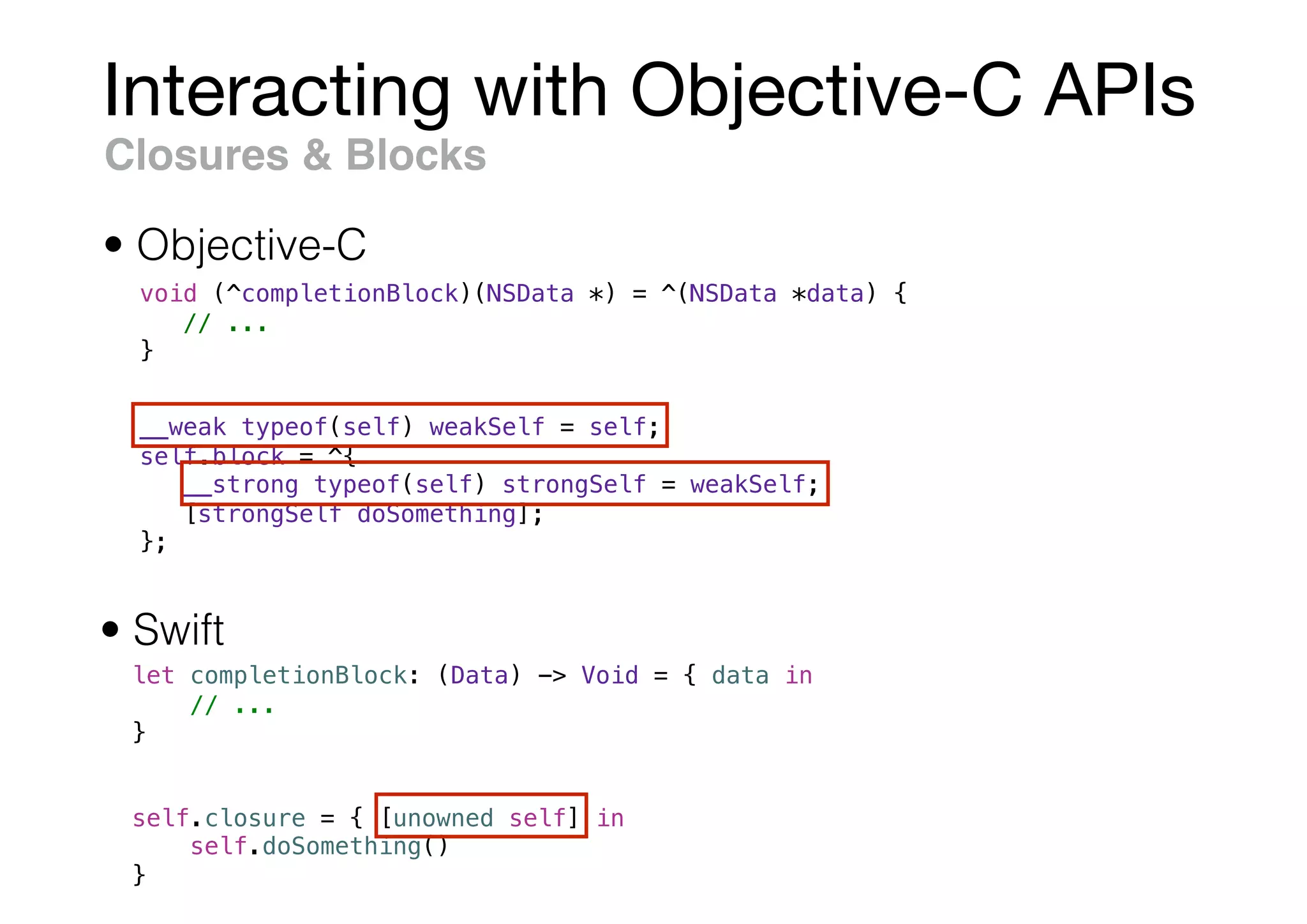 Interacting with Objective-C APIs
Closures & Blocks
void (^completionBlock)(NSData *) = ^(NSData *data) {
// ...
}
• Swift
• Objective-C
let completionBlock: (Data) -> Void = { data in
// ...
}
__weak typeof(self) weakSelf = self;
self.block = ^{
__strong typeof(self) strongSelf = weakSelf;
[strongSelf doSomething];
};
self.closure = { [unowned self] in
self.doSomething()
}
 