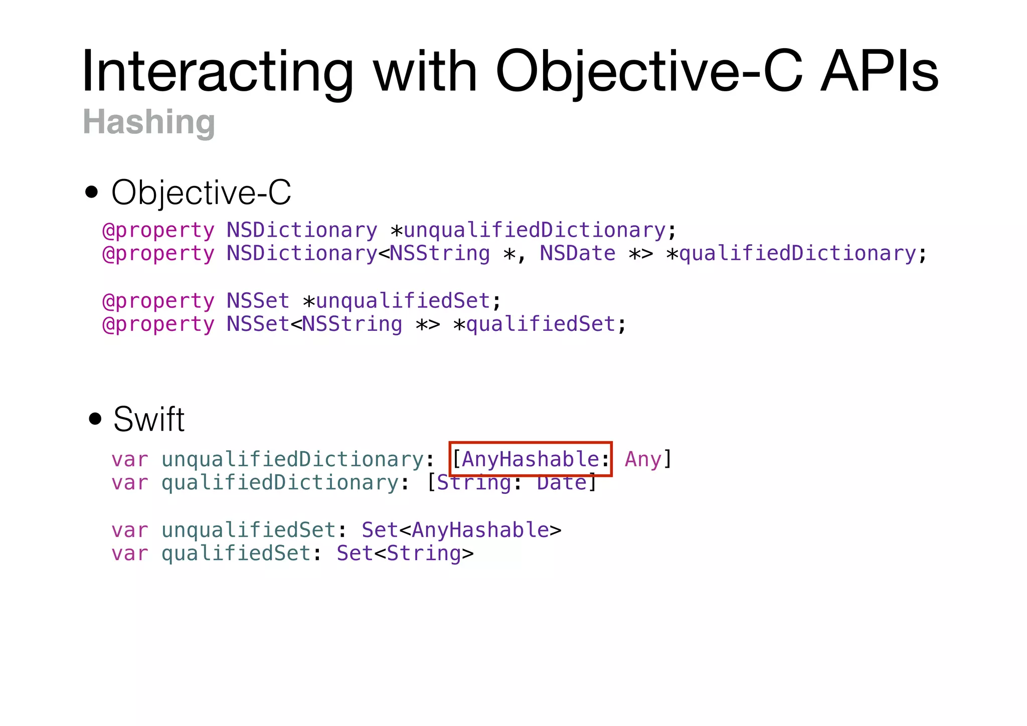 Interacting with Objective-C APIs
Hashing
• Swift
• Objective-C
@property NSDictionary *unqualifiedDictionary;
@property NSDictionary<NSString *, NSDate *> *qualifiedDictionary;
@property NSSet *unqualifiedSet;
@property NSSet<NSString *> *qualifiedSet;
var unqualifiedDictionary: [AnyHashable: Any]
var qualifiedDictionary: [String: Date]
var unqualifiedSet: Set<AnyHashable>
var qualifiedSet: Set<String>
 