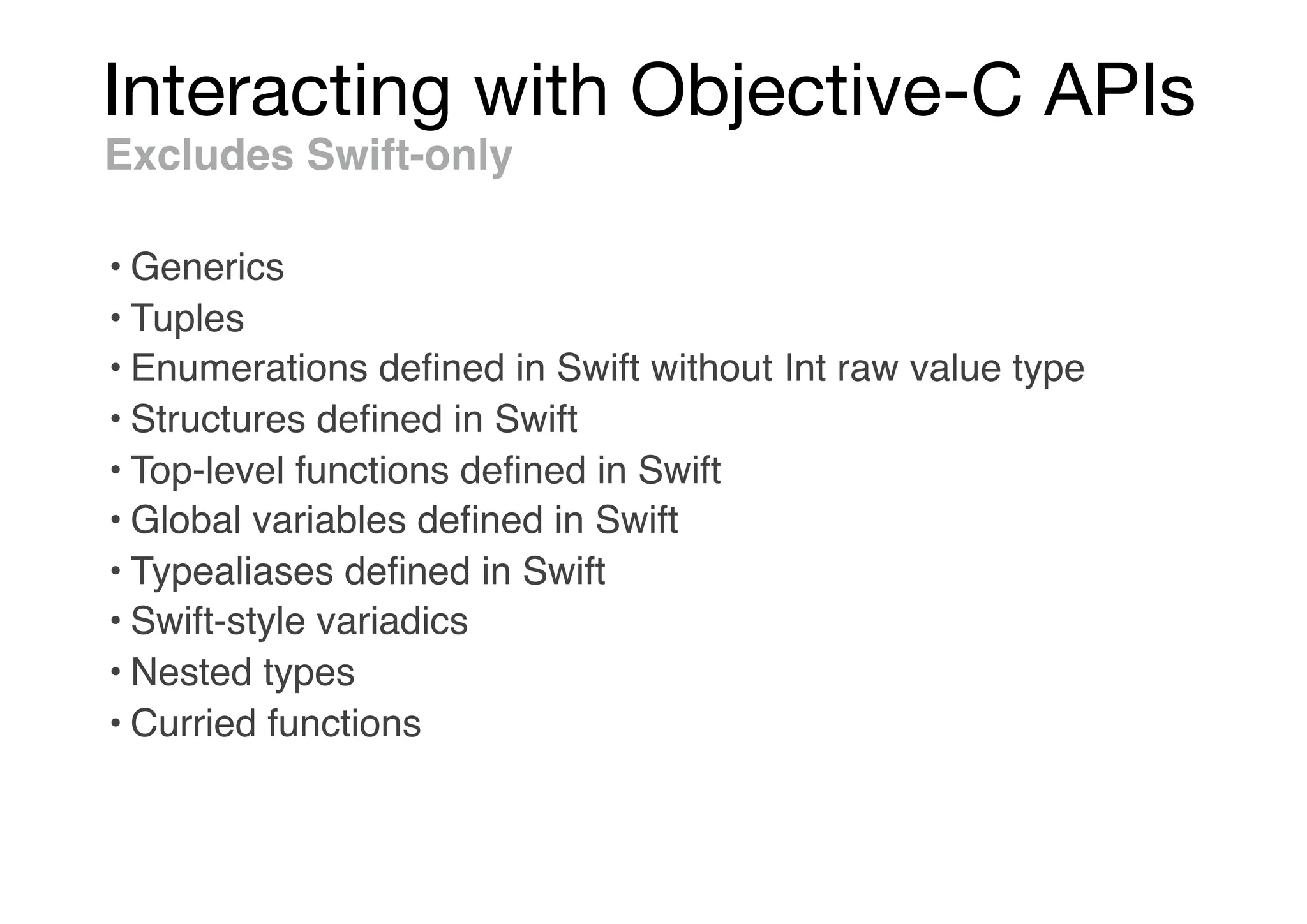 Interacting with Objective-C APIs
Excludes Swift-only
• Generics
• Tuples
• Enumerations deﬁned in Swift without Int raw value type
• Structures deﬁned in Swift
• Top-level functions deﬁned in Swift
• Global variables deﬁned in Swift
• Typealiases deﬁned in Swift
• Swift-style variadics
• Nested types
• Curried functions
 