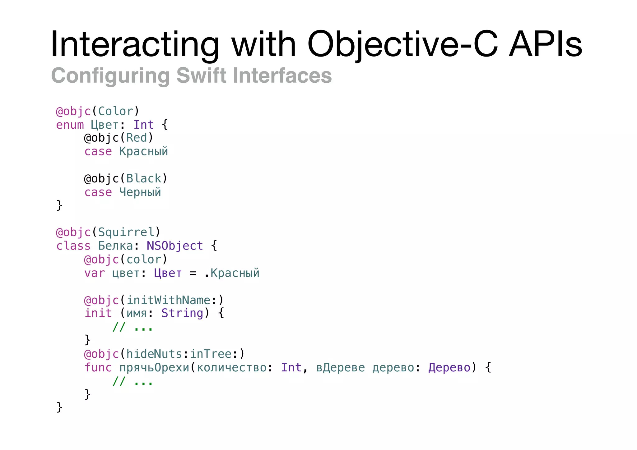 Interacting with Objective-C APIs
Conﬁguring Swift Interfaces
@objc(Color)
enum Цвет: Int {
@objc(Red)
case Красный
@objc(Black)
case Черный
}
@objc(Squirrel)
class Белка: NSObject {
@objc(color)
var цвет: Цвет = .Красный
@objc(initWithName:)
init (имя: String) {
// ...
}
@objc(hideNuts:inTree:)
func прячьОрехи(количество: Int, вДереве дерево: Дерево) {
// ...
}
}
 
