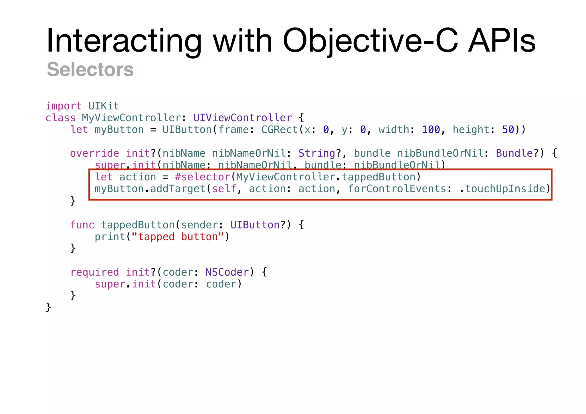 Interacting with Objective-C APIs
Selectors
import UIKit
class MyViewController: UIViewController {
let myButton = UIButton(frame: CGRect(x: 0, y: 0, width: 100, height: 50))
override init?(nibName nibNameOrNil: String?, bundle nibBundleOrNil: Bundle?) {
super.init(nibName: nibNameOrNil, bundle: nibBundleOrNil)
let action = #selector(MyViewController.tappedButton)
myButton.addTarget(self, action: action, forControlEvents: .touchUpInside)
}
func tappedButton(sender: UIButton?) {
print("tapped button")
}
required init?(coder: NSCoder) {
super.init(coder: coder)
}
}
 