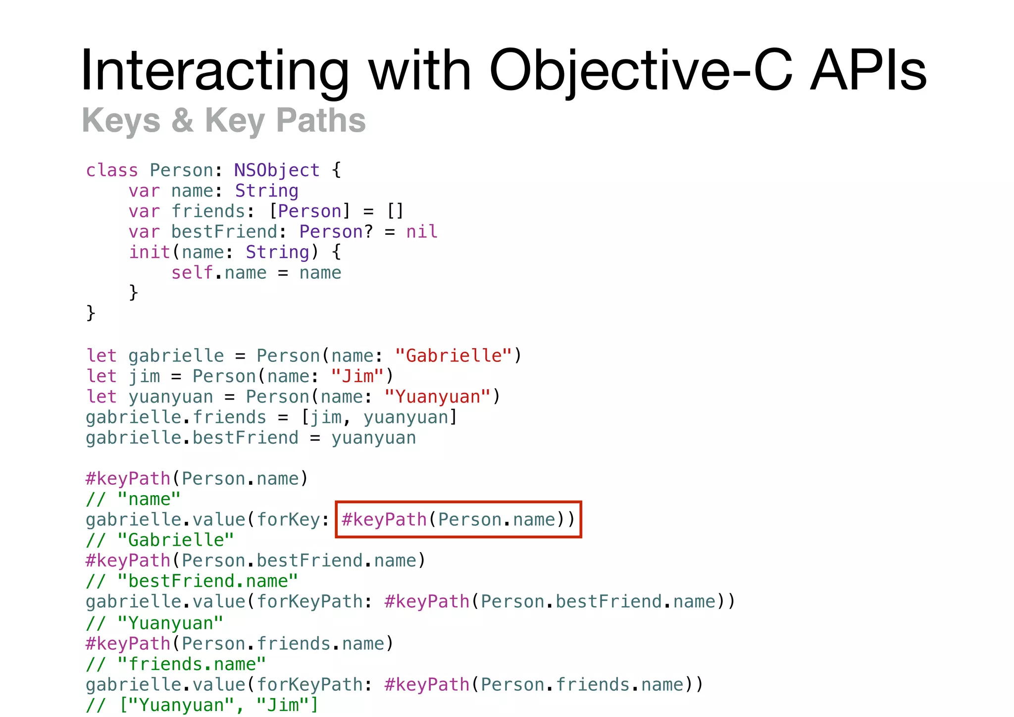 Interacting with Objective-C APIs
Keys & Key Paths
class Person: NSObject {
var name: String
var friends: [Person] = []
var bestFriend: Person? = nil
init(name: String) {
self.name = name
}
}
let gabrielle = Person(name: "Gabrielle")
let jim = Person(name: "Jim")
let yuanyuan = Person(name: "Yuanyuan")
gabrielle.friends = [jim, yuanyuan]
gabrielle.bestFriend = yuanyuan
#keyPath(Person.name)
// "name"
gabrielle.value(forKey: #keyPath(Person.name))
// "Gabrielle"
#keyPath(Person.bestFriend.name)
// "bestFriend.name"
gabrielle.value(forKeyPath: #keyPath(Person.bestFriend.name))
// "Yuanyuan"
#keyPath(Person.friends.name)
// "friends.name"
gabrielle.value(forKeyPath: #keyPath(Person.friends.name))
// ["Yuanyuan", "Jim"]
 