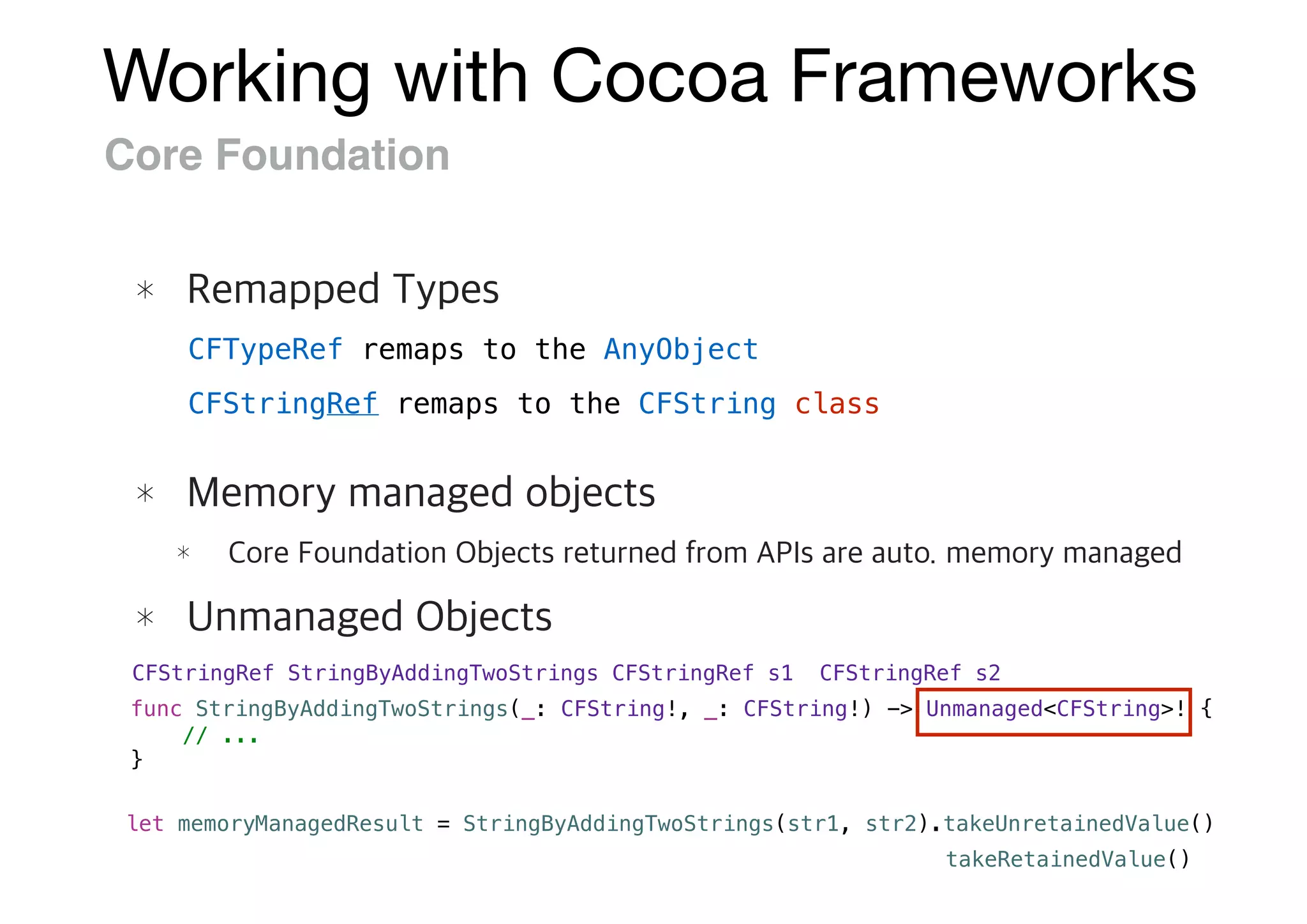 Working with Cocoa Frameworks
Core Foundation
CFStringRef StringByAddingTwoStrings(CFStringRef s1, CFStringRef s2)
func StringByAddingTwoStrings(_: CFString!, _: CFString!) -> Unmanaged<CFString>! {
// ...
}
let memoryManagedResult = StringByAddingTwoStrings(str1, str2).takeUnretainedValue()
CFTypeRef remaps to the AnyObject
CFStringRef remaps to the CFString class
takeRetainedValue()
 