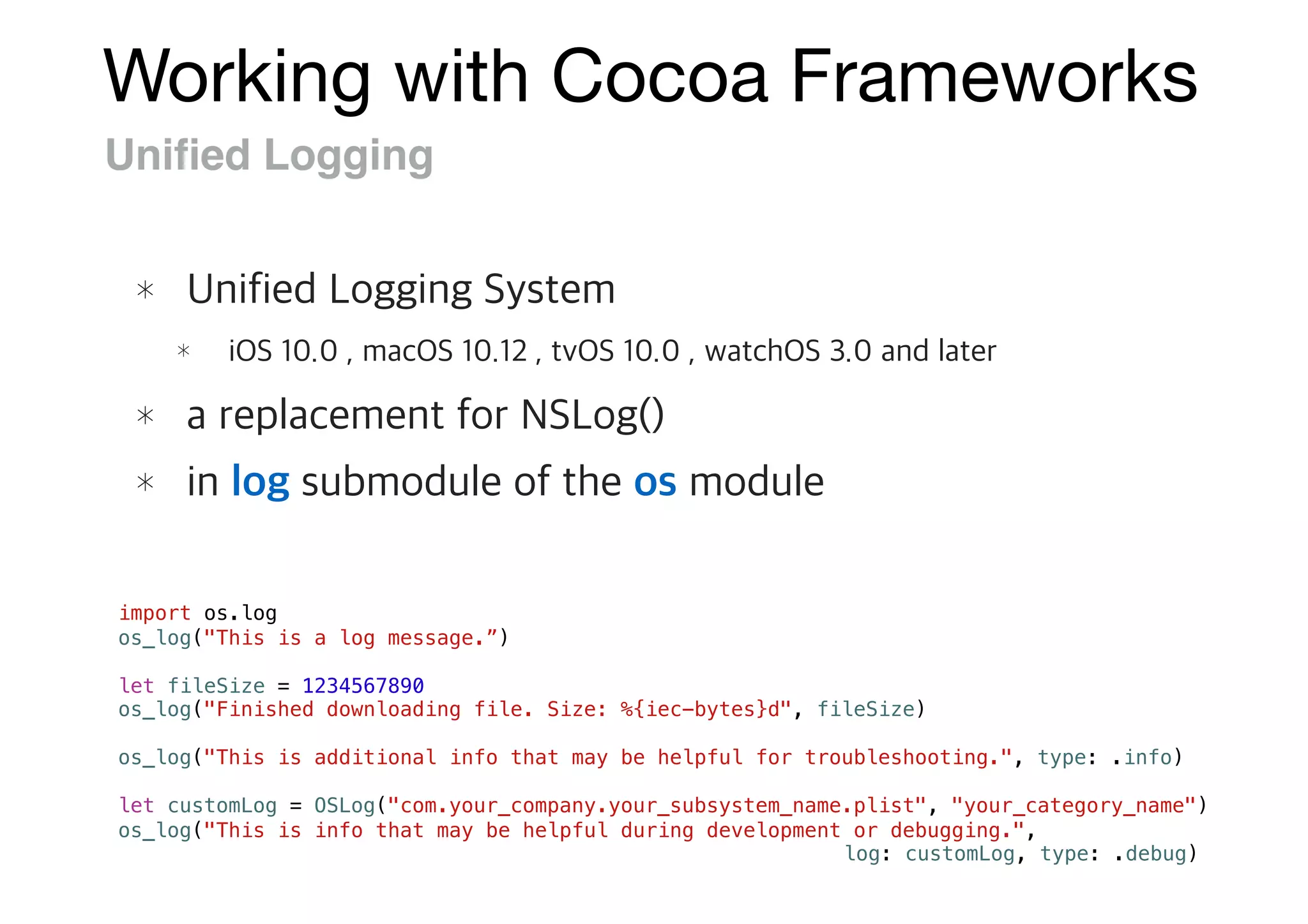 Working with Cocoa Frameworks
Uniﬁed Logging
import os.log
os_log("This is a log message.”)
let fileSize = 1234567890
os_log("Finished downloading file. Size: %{iec-bytes}d", fileSize)
os_log("This is additional info that may be helpful for troubleshooting.", type: .info)
let customLog = OSLog("com.your_company.your_subsystem_name.plist", "your_category_name")
os_log("This is info that may be helpful during development or debugging.",
log: customLog, type: .debug)
 