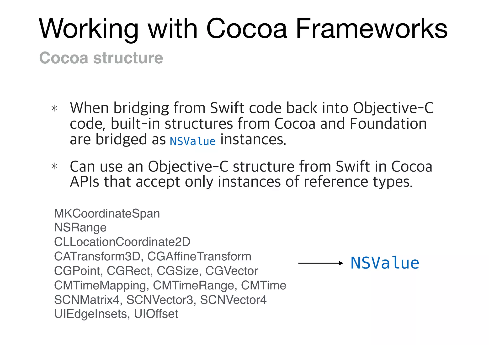 Working with Cocoa Frameworks
Cocoa structure
NSValue
MKCoordinateSpan
NSRange
CLLocationCoordinate2D
CATransform3D, CGAfﬁneTransform
CGPoint, CGRect, CGSize, CGVector
CMTimeMapping, CMTimeRange, CMTime
SCNMatrix4, SCNVector3, SCNVector4
UIEdgeInsets, UIOffset
NSValue
 