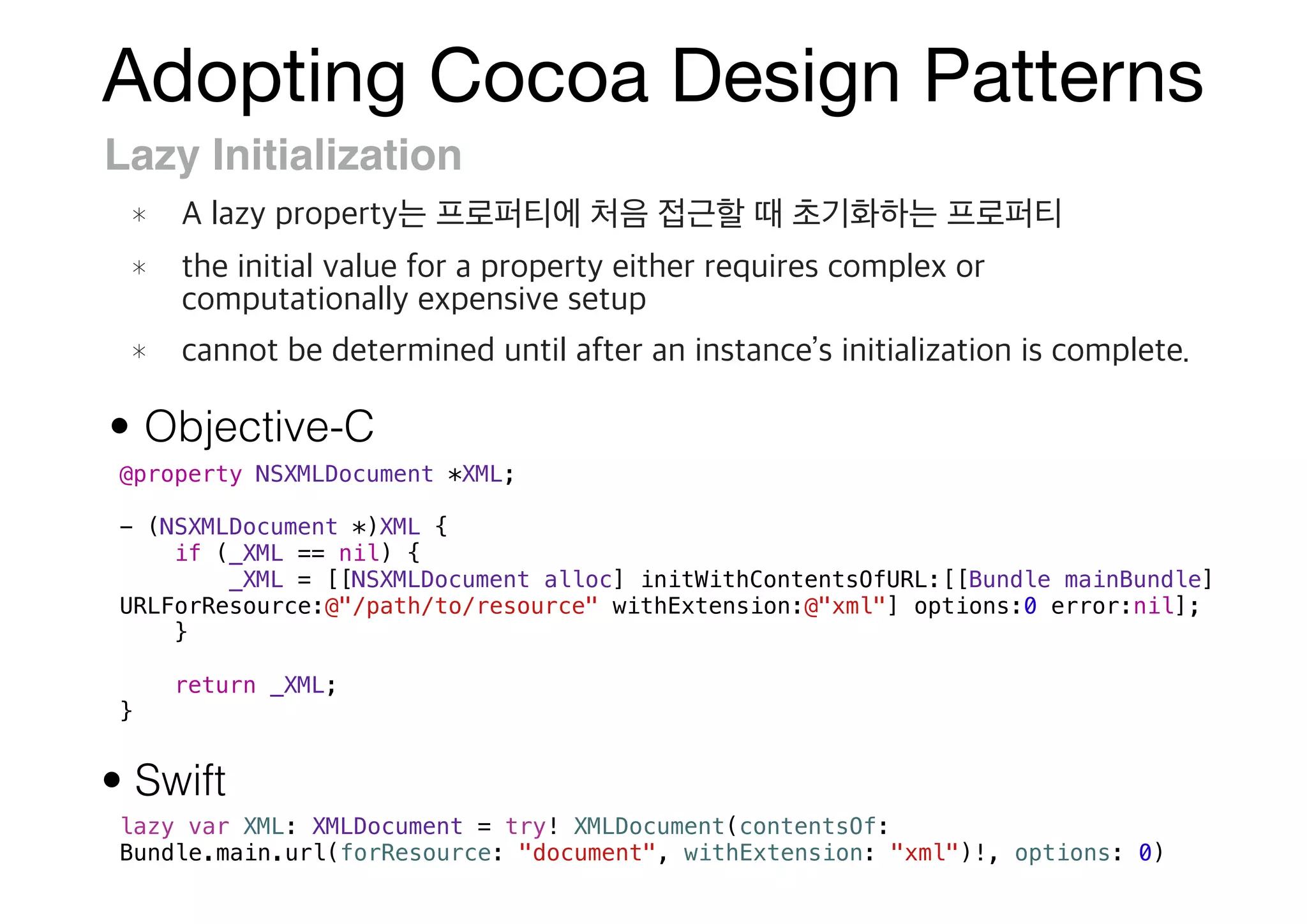 Adopting Cocoa Design Patterns
Lazy Initialization
@property NSXMLDocument *XML;
- (NSXMLDocument *)XML {
if (_XML == nil) {
_XML = [[NSXMLDocument alloc] initWithContentsOfURL:[[Bundle mainBundle]
URLForResource:@"/path/to/resource" withExtension:@"xml"] options:0 error:nil];
}
return _XML;
}
lazy var XML: XMLDocument = try! XMLDocument(contentsOf:
Bundle.main.url(forResource: "document", withExtension: "xml")!, options: 0)
• Objective-C
• Swift
 