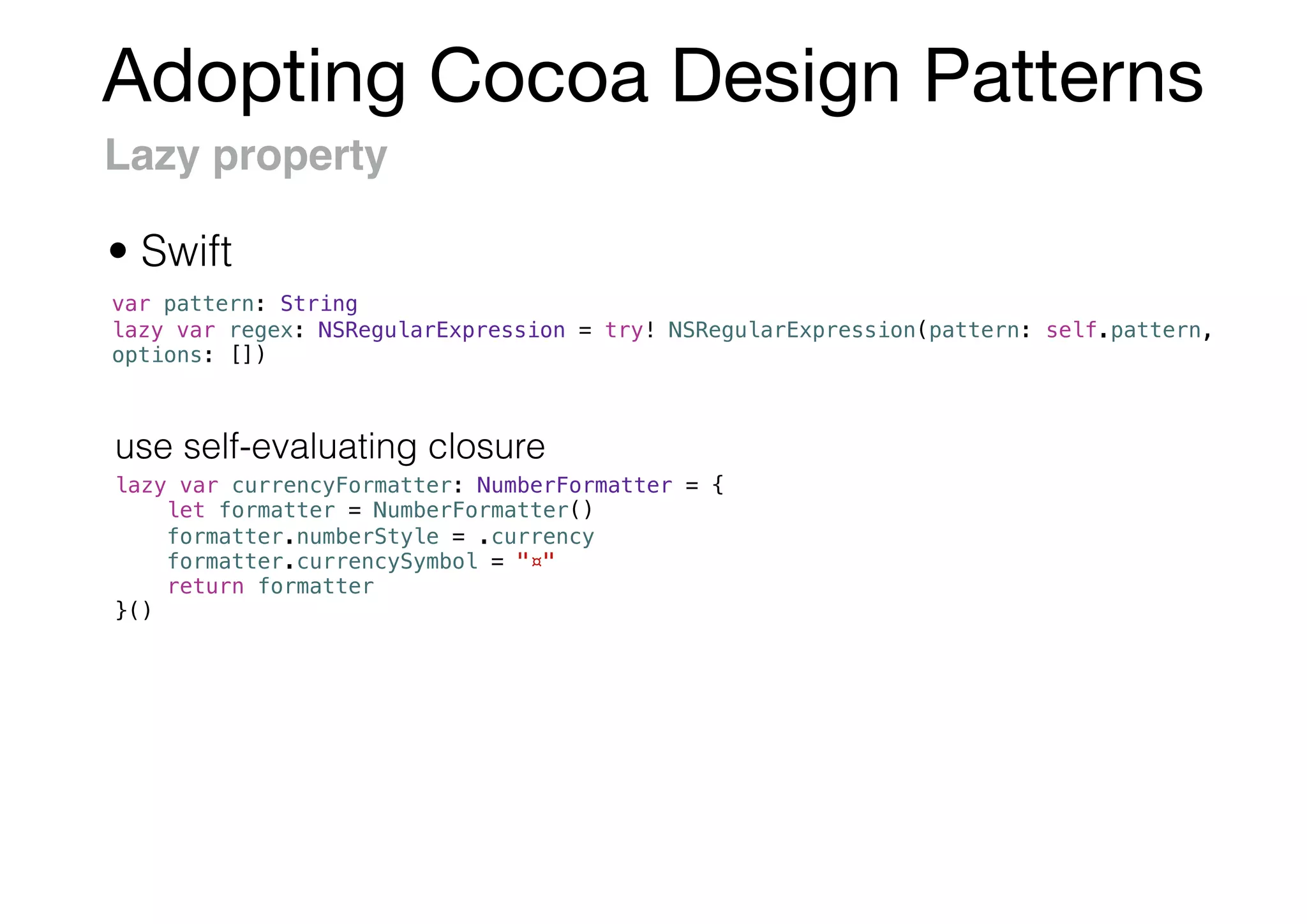 Adopting Cocoa Design Patterns
Lazy property
var pattern: String
lazy var regex: NSRegularExpression = try! NSRegularExpression(pattern: self.pattern,
options: [])
lazy var currencyFormatter: NumberFormatter = {
let formatter = NumberFormatter()
formatter.numberStyle = .currency
formatter.currencySymbol = "¤"
return formatter
}()
• Swift
use self-evaluating closure
 