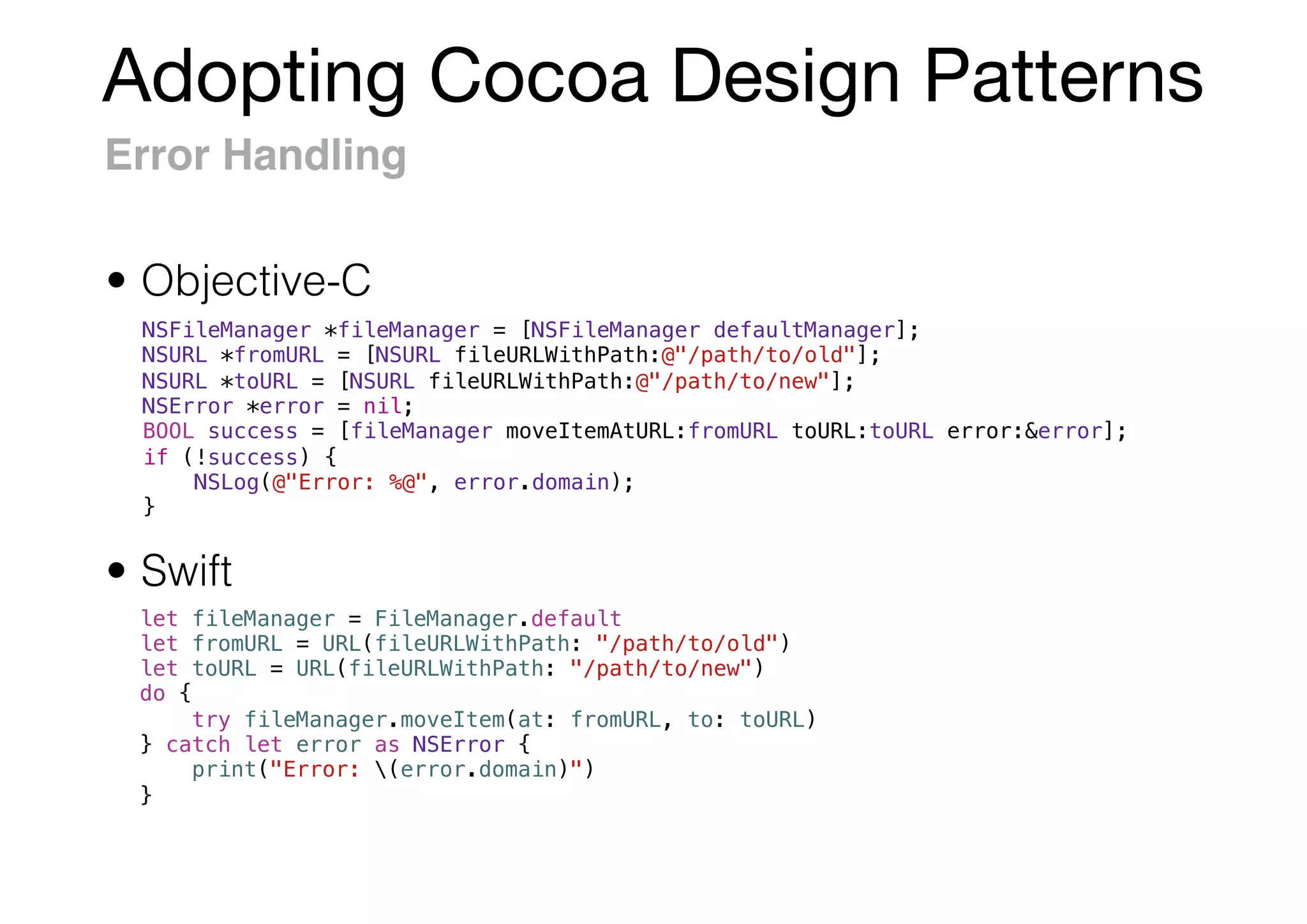 Adopting Cocoa Design Patterns
Error Handling
NSFileManager *fileManager = [NSFileManager defaultManager];
NSURL *fromURL = [NSURL fileURLWithPath:@"/path/to/old"];
NSURL *toURL = [NSURL fileURLWithPath:@"/path/to/new"];
NSError *error = nil;
BOOL success = [fileManager moveItemAtURL:fromURL toURL:toURL error:&error];
if (!success) {
NSLog(@"Error: %@", error.domain);
}
• Swift
• Objective-C
let fileManager = FileManager.default
let fromURL = URL(fileURLWithPath: "/path/to/old")
let toURL = URL(fileURLWithPath: "/path/to/new")
do {
try fileManager.moveItem(at: fromURL, to: toURL)
} catch let error as NSError {
print("Error: (error.domain)")
}
 