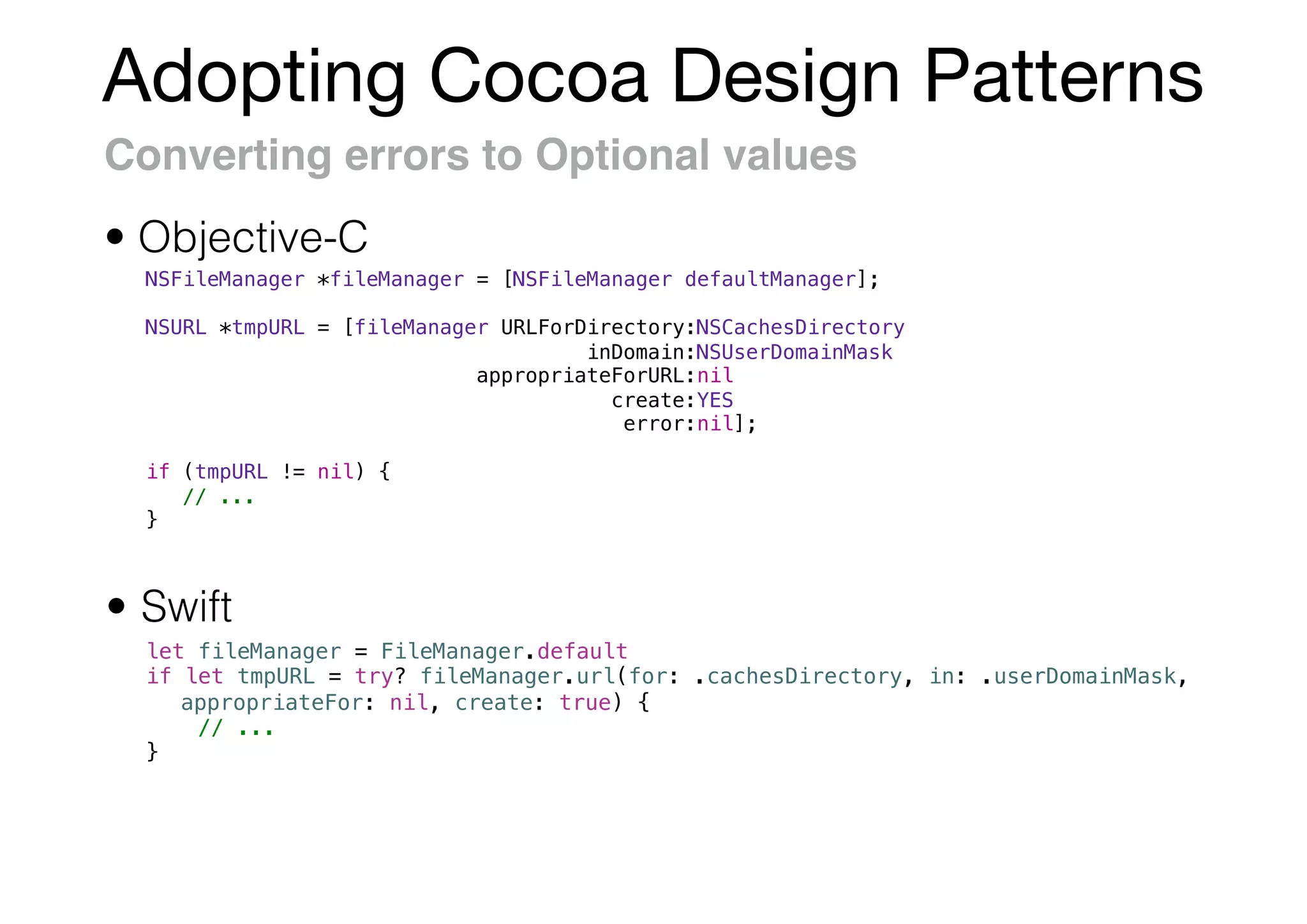 Adopting Cocoa Design Patterns
Converting errors to Optional values
• Swift
• Objective-C
NSFileManager *fileManager = [NSFileManager defaultManager];
NSURL *tmpURL = [fileManager URLForDirectory:NSCachesDirectory
inDomain:NSUserDomainMask
appropriateForURL:nil
create:YES
error:nil];
if (tmpURL != nil) {
// ...
}
let fileManager = FileManager.default
if let tmpURL = try? fileManager.url(for: .cachesDirectory, in: .userDomainMask,
appropriateFor: nil, create: true) {
// ...
}
 