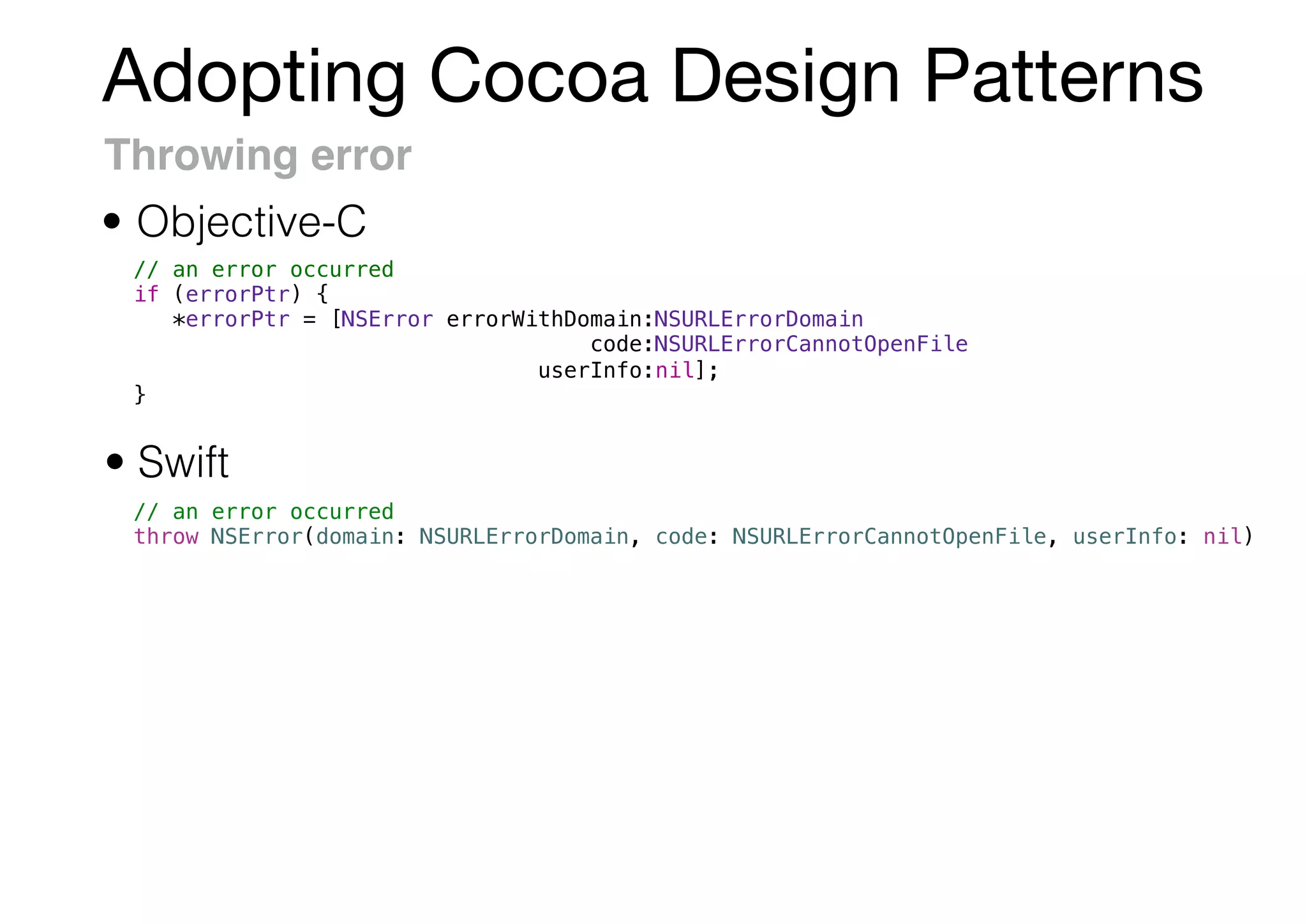 Adopting Cocoa Design Patterns
Throwing error
• Swift
• Objective-C
// an error occurred
if (errorPtr) {
*errorPtr = [NSError errorWithDomain:NSURLErrorDomain
code:NSURLErrorCannotOpenFile
userInfo:nil];
}
// an error occurred
throw NSError(domain: NSURLErrorDomain, code: NSURLErrorCannotOpenFile, userInfo: nil)
 