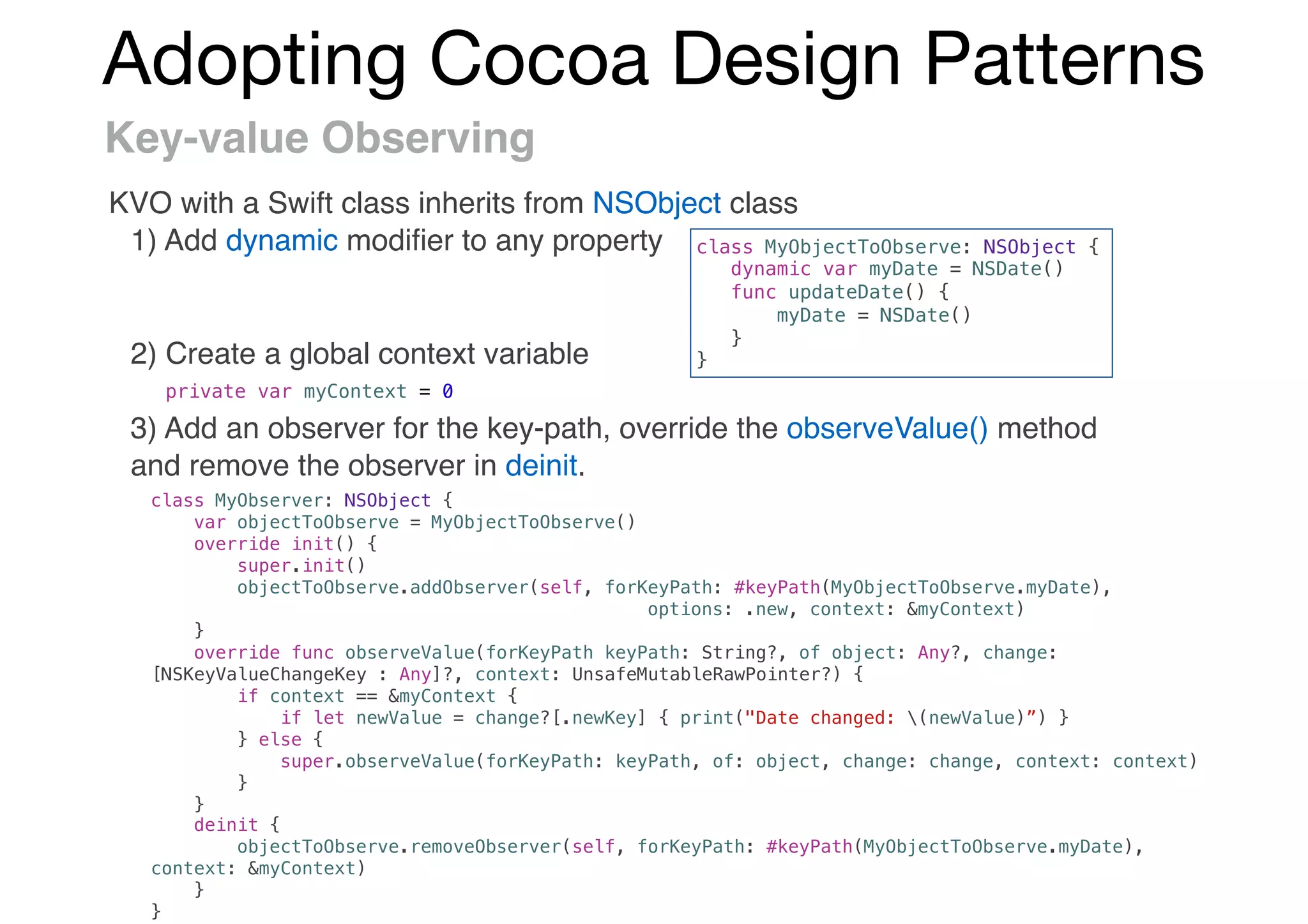 Adopting Cocoa Design Patterns
Key-value Observing
KVO with a Swift class inherits from NSObject class
1) Add dynamic modiﬁer to any property
2) Create a global context variable
3) Add an observer for the key-path, override the observeValue() method
and remove the observer in deinit.
class MyObjectToObserve: NSObject {
dynamic var myDate = NSDate()
func updateDate() {
myDate = NSDate()
}
}
private var myContext = 0
class MyObserver: NSObject {
var objectToObserve = MyObjectToObserve()
override init() {
super.init()
objectToObserve.addObserver(self, forKeyPath: #keyPath(MyObjectToObserve.myDate),
options: .new, context: &myContext)
}
override func observeValue(forKeyPath keyPath: String?, of object: Any?, change:
[NSKeyValueChangeKey : Any]?, context: UnsafeMutableRawPointer?) {
if context == &myContext {
if let newValue = change?[.newKey] { print("Date changed: (newValue)”) }
} else {
super.observeValue(forKeyPath: keyPath, of: object, change: change, context: context)
}
}
deinit {
objectToObserve.removeObserver(self, forKeyPath: #keyPath(MyObjectToObserve.myDate),
context: &myContext)
}
}
 