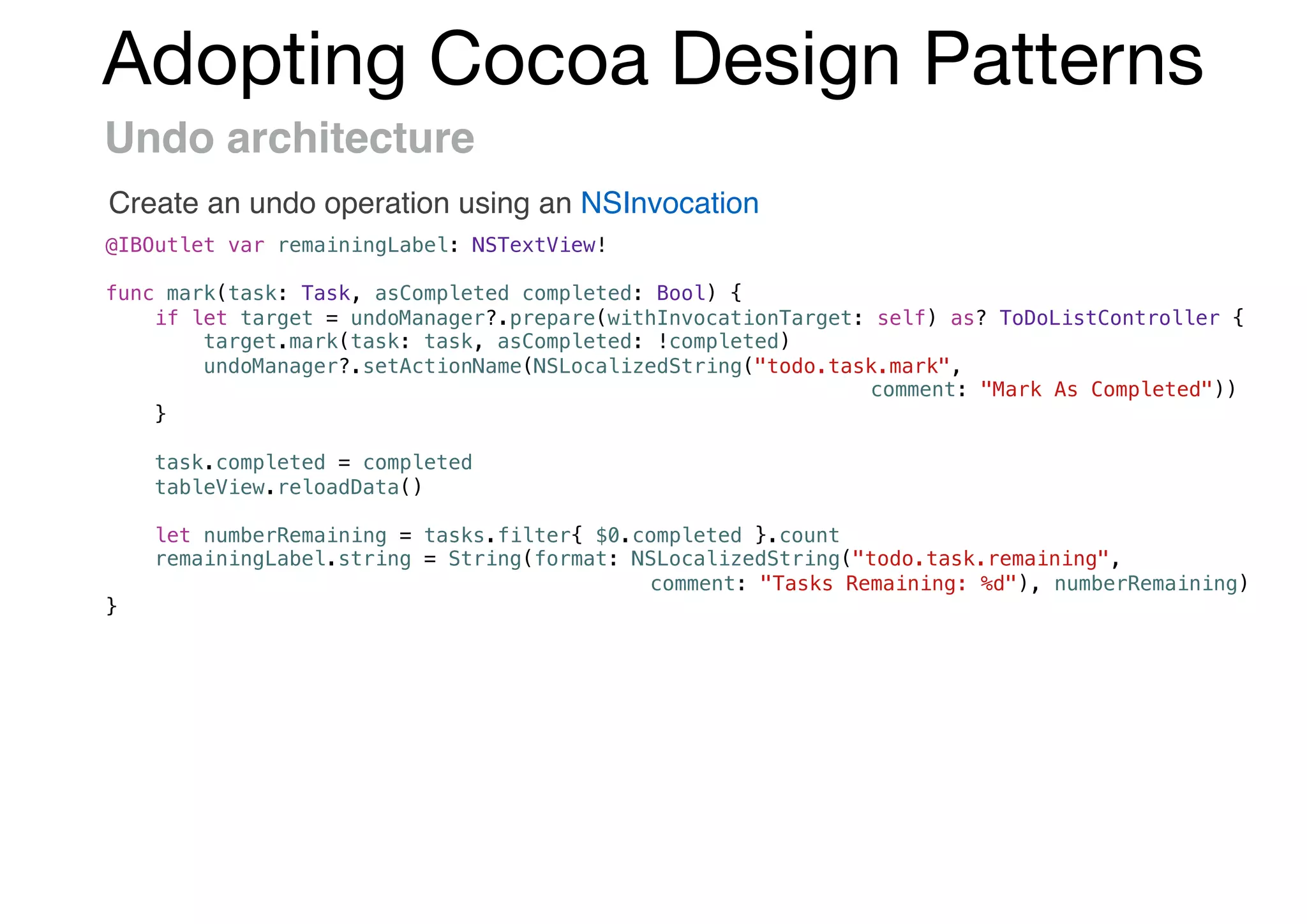 Adopting Cocoa Design Patterns
Undo architecture
Create an undo operation using an NSInvocation
@IBOutlet var remainingLabel: NSTextView!
func mark(task: Task, asCompleted completed: Bool) {
if let target = undoManager?.prepare(withInvocationTarget: self) as? ToDoListController {
target.mark(task: task, asCompleted: !completed)
undoManager?.setActionName(NSLocalizedString("todo.task.mark",
comment: "Mark As Completed"))
}
task.completed = completed
tableView.reloadData()
let numberRemaining = tasks.filter{ $0.completed }.count
remainingLabel.string = String(format: NSLocalizedString("todo.task.remaining",
comment: "Tasks Remaining: %d"), numberRemaining)
}
 