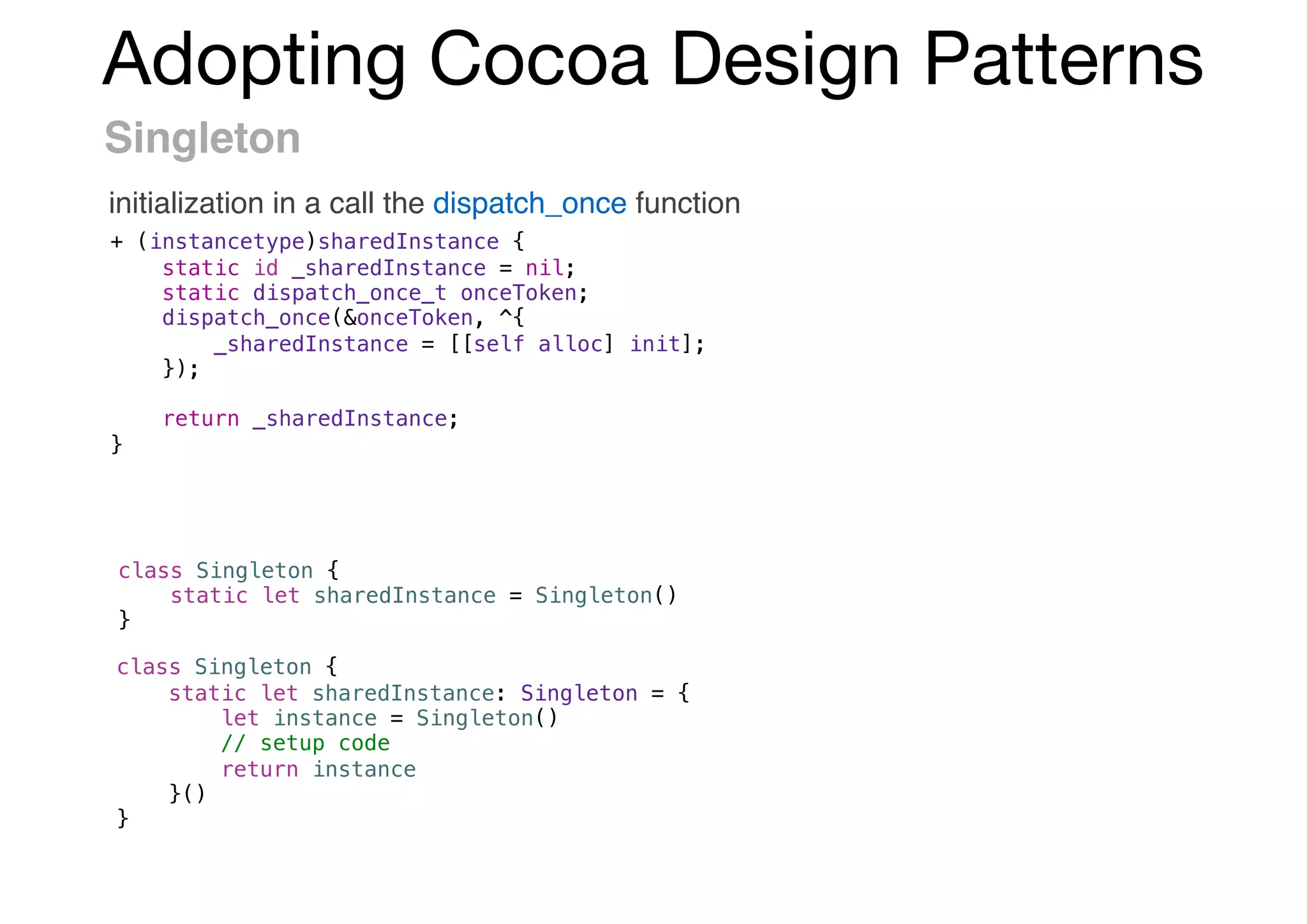 Adopting Cocoa Design Patterns
Singleton
initialization in a call the dispatch_once function
+ (instancetype)sharedInstance {
static id _sharedInstance = nil;
static dispatch_once_t onceToken;
dispatch_once(&onceToken, ^{
_sharedInstance = [[self alloc] init];
});
return _sharedInstance;
}
class Singleton {
static let sharedInstance = Singleton()
}
class Singleton {
static let sharedInstance: Singleton = {
let instance = Singleton()
// setup code
return instance
}()
}
 