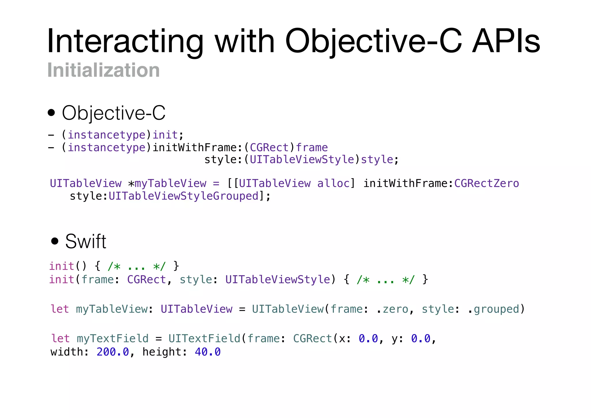 Interacting with Objective-C APIs
- (instancetype)init;
- (instancetype)initWithFrame:(CGRect)frame
style:(UITableViewStyle)style;
init() { /* ... */ }
init(frame: CGRect, style: UITableViewStyle) { /* ... */ }
UITableView *myTableView = [[UITableView alloc] initWithFrame:CGRectZero
style:UITableViewStyleGrouped];
let myTableView: UITableView = UITableView(frame: .zero, style: .grouped)
let myTextField = UITextField(frame: CGRect(x: 0.0, y: 0.0,
width: 200.0, height: 40.0))
Initialization
• Objective-C
• Swift
 