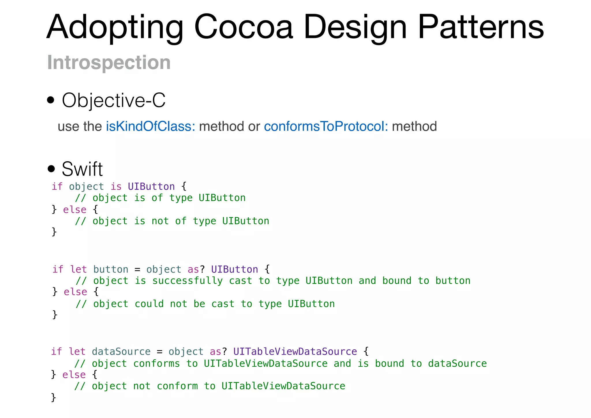 Adopting Cocoa Design Patterns
Introspection
use the isKindOfClass: method or conformsToProtocol: method
if object is UIButton {
// object is of type UIButton
} else {
// object is not of type UIButton
}
if let button = object as? UIButton {
// object is successfully cast to type UIButton and bound to button
} else {
// object could not be cast to type UIButton
}
if let dataSource = object as? UITableViewDataSource {
// object conforms to UITableViewDataSource and is bound to dataSource
} else {
// object not conform to UITableViewDataSource
}
• Swift
• Objective-C
 