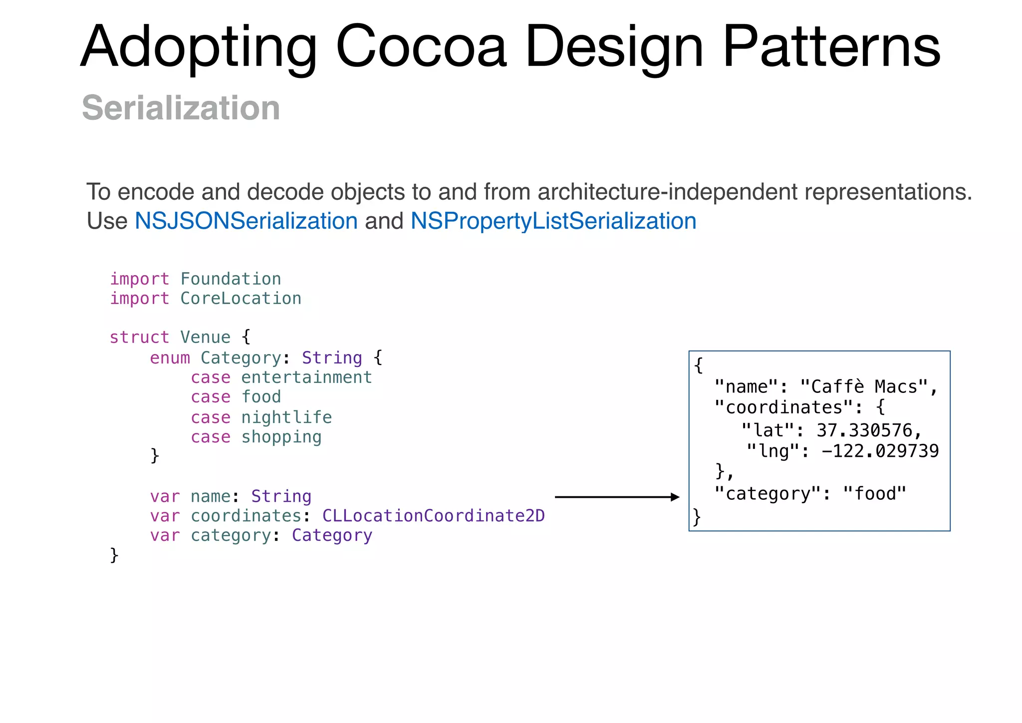 Adopting Cocoa Design Patterns
Serialization
To encode and decode objects to and from architecture-independent representations.
Use NSJSONSerialization and NSPropertyListSerialization
import Foundation
import CoreLocation
struct Venue {
enum Category: String {
case entertainment
case food
case nightlife
case shopping
}
var name: String
var coordinates: CLLocationCoordinate2D
var category: Category
}
{
"name": "Caffè Macs",
"coordinates": {
"lat": 37.330576,
"lng": -122.029739
},
"category": "food"
}
 