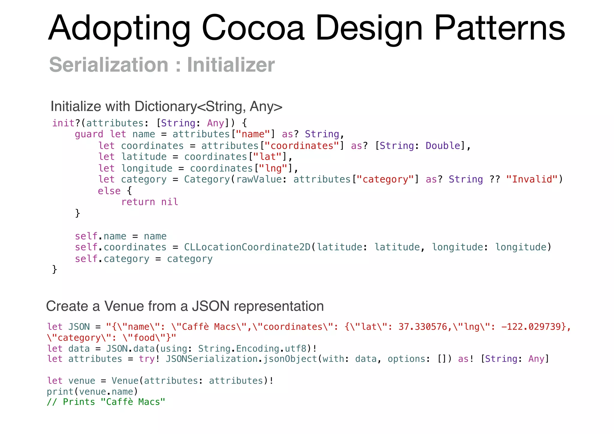 Adopting Cocoa Design Patterns
Serialization : Initializer
init?(attributes: [String: Any]) {
guard let name = attributes["name"] as? String,
let coordinates = attributes["coordinates"] as? [String: Double],
let latitude = coordinates["lat"],
let longitude = coordinates["lng"],
let category = Category(rawValue: attributes["category"] as? String ?? "Invalid")
else {
return nil
}
self.name = name
self.coordinates = CLLocationCoordinate2D(latitude: latitude, longitude: longitude)
self.category = category
}
let JSON = "{"name": "Caffè Macs","coordinates": {"lat": 37.330576,"lng": -122.029739},
"category": "food"}"
let data = JSON.data(using: String.Encoding.utf8)!
let attributes = try! JSONSerialization.jsonObject(with: data, options: []) as! [String: Any]
let venue = Venue(attributes: attributes)!
print(venue.name)
// Prints "Caffè Macs"
Initialize with Dictionary<String, Any>
Create a Venue from a JSON representation
 
