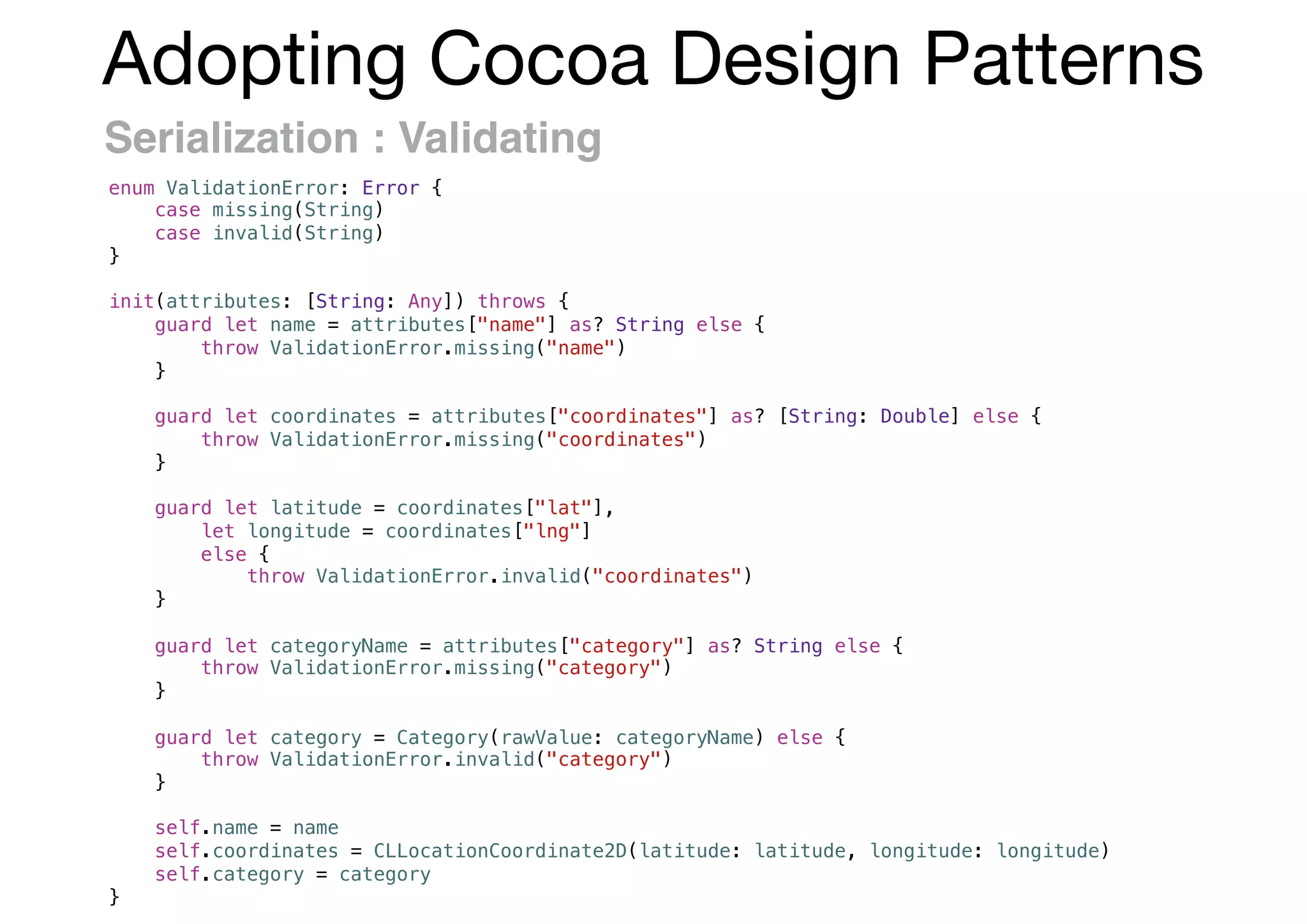 Adopting Cocoa Design Patterns
Serialization : Validating
enum ValidationError: Error {
case missing(String)
case invalid(String)
}
init(attributes: [String: Any]) throws {
guard let name = attributes["name"] as? String else {
throw ValidationError.missing("name")
}
guard let coordinates = attributes["coordinates"] as? [String: Double] else {
throw ValidationError.missing("coordinates")
}
guard let latitude = coordinates["lat"],
let longitude = coordinates["lng"]
else {
throw ValidationError.invalid("coordinates")
}
guard let categoryName = attributes["category"] as? String else {
throw ValidationError.missing("category")
}
guard let category = Category(rawValue: categoryName) else {
throw ValidationError.invalid("category")
}
self.name = name
self.coordinates = CLLocationCoordinate2D(latitude: latitude, longitude: longitude)
self.category = category
}
 