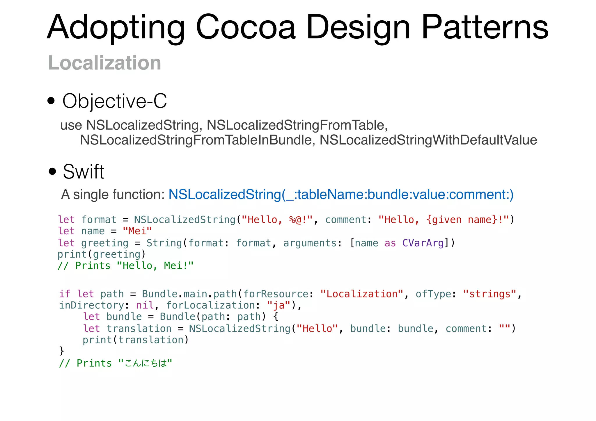 Adopting Cocoa Design Patterns
Localization
use NSLocalizedString, NSLocalizedStringFromTable,
NSLocalizedStringFromTableInBundle, NSLocalizedStringWithDefaultValue
• Objective-C
• Swift
A single function: NSLocalizedString(_:tableName:bundle:value:comment:)
let format = NSLocalizedString("Hello, %@!", comment: "Hello, {given name}!")
let name = "Mei"
let greeting = String(format: format, arguments: [name as CVarArg])
print(greeting)
// Prints "Hello, Mei!"
if let path = Bundle.main.path(forResource: "Localization", ofType: "strings",
inDirectory: nil, forLocalization: "ja"),
let bundle = Bundle(path: path) {
let translation = NSLocalizedString("Hello", bundle: bundle, comment: "")
print(translation)
}
// Prints " "
 