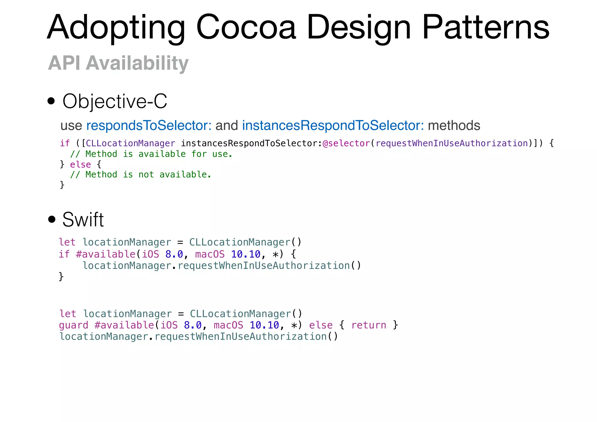 Adopting Cocoa Design Patterns
API Availability
use respondsToSelector: and instancesRespondToSelector: methods
• Objective-C
• Swift
let locationManager = CLLocationManager()
if #available(iOS 8.0, macOS 10.10, *) {
locationManager.requestWhenInUseAuthorization()
}
if ([CLLocationManager instancesRespondToSelector:@selector(requestWhenInUseAuthorization)]) {
// Method is available for use.
} else {
// Method is not available.
}
let locationManager = CLLocationManager()
guard #available(iOS 8.0, macOS 10.10, *) else { return }
locationManager.requestWhenInUseAuthorization()
 