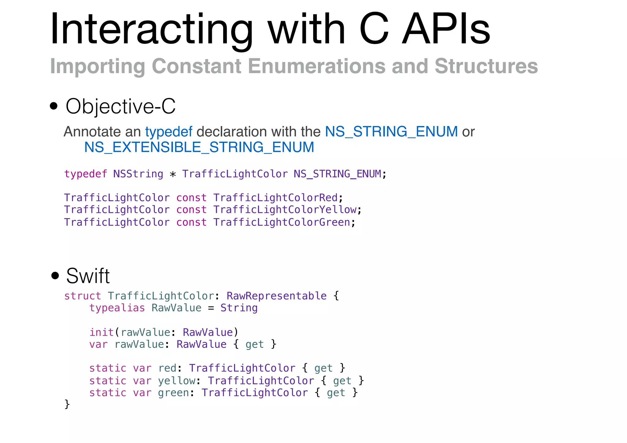 Interacting with C APIs
Importing Constant Enumerations and Structures
Annotate an typedef declaration with the NS_STRING_ENUM or
NS_EXTENSIBLE_STRING_ENUM
• Objective-C
• Swift
struct TrafficLightColor: RawRepresentable {
typealias RawValue = String
init(rawValue: RawValue)
var rawValue: RawValue { get }
static var red: TrafficLightColor { get }
static var yellow: TrafficLightColor { get }
static var green: TrafficLightColor { get }
}
typedef NSString * TrafficLightColor NS_STRING_ENUM;
TrafficLightColor const TrafficLightColorRed;
TrafficLightColor const TrafficLightColorYellow;
TrafficLightColor const TrafficLightColorGreen;
 