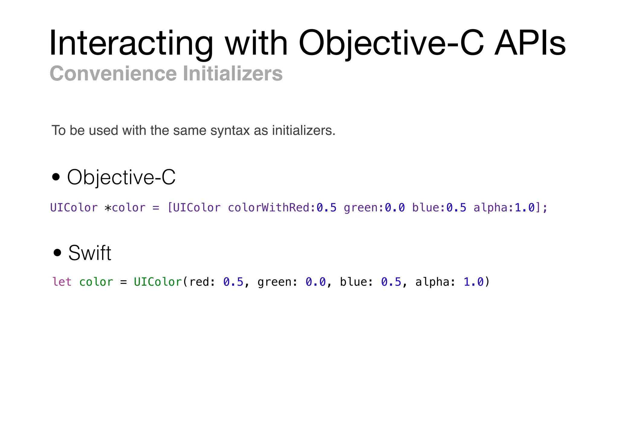Interacting with Objective-C APIs
UIColor *color = [UIColor colorWithRed:0.5 green:0.0 blue:0.5 alpha:1.0];
let color = UIColor(red: 0.5, green: 0.0, blue: 0.5, alpha: 1.0)
Convenience Initializers
• Objective-C
• Swift
To be used with the same syntax as initializers.
 