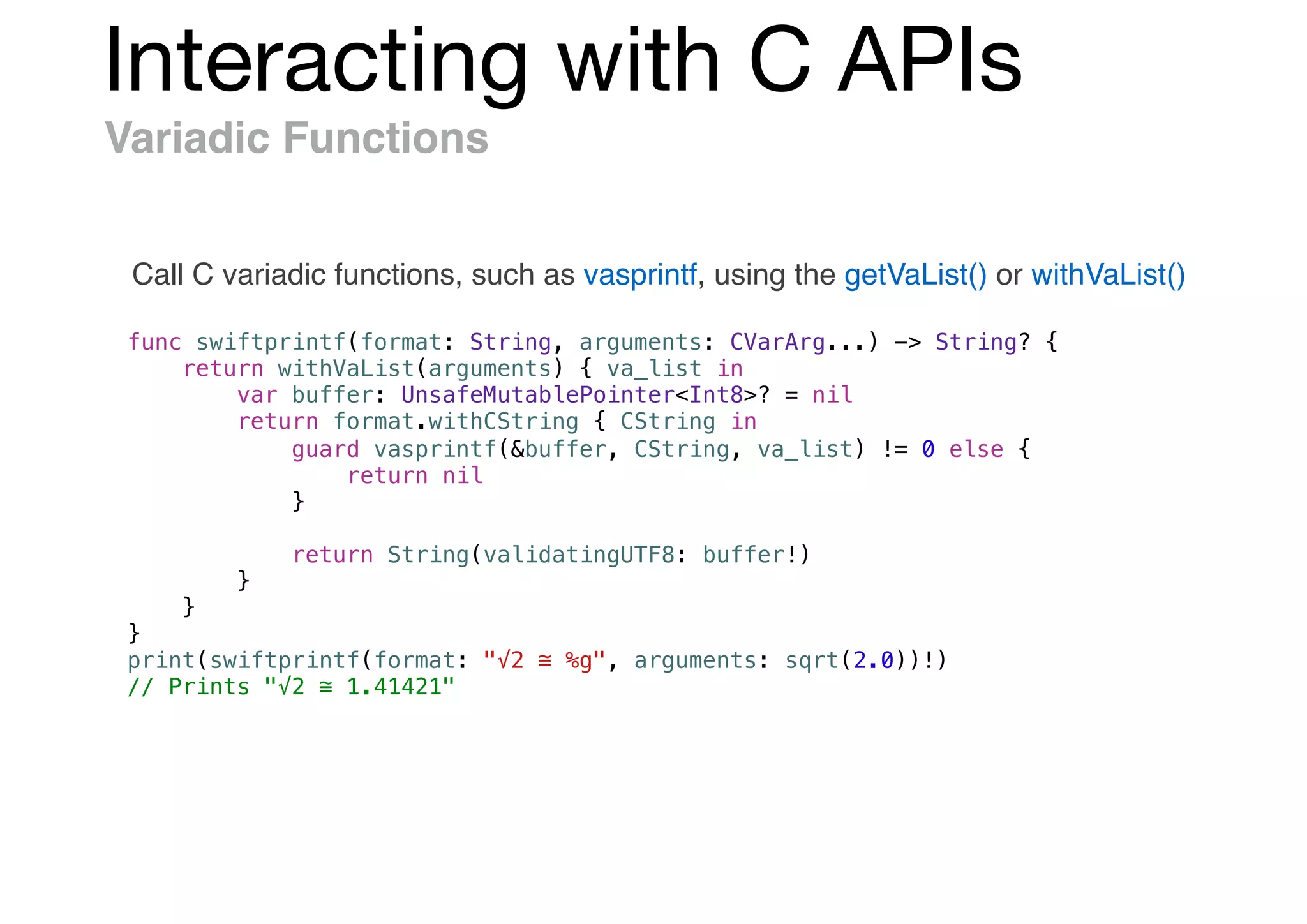 Interacting with C APIs
Variadic Functions
Call C variadic functions, such as vasprintf, using the getVaList() or withVaList()
func swiftprintf(format: String, arguments: CVarArg...) -> String? {
return withVaList(arguments) { va_list in
var buffer: UnsafeMutablePointer<Int8>? = nil
return format.withCString { CString in
guard vasprintf(&buffer, CString, va_list) != 0 else {
return nil
}
return String(validatingUTF8: buffer!)
}
}
}
print(swiftprintf(format: "√2 ≅ %g", arguments: sqrt(2.0))!)
// Prints "√2 ≅ 1.41421"
 
