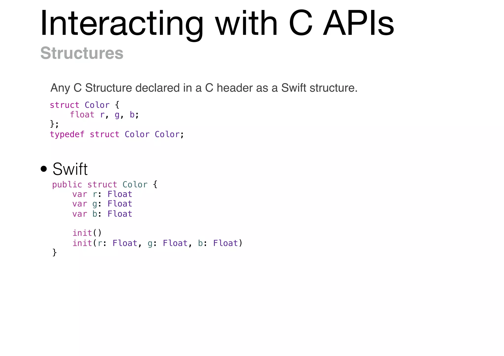 Interacting with C APIs
Structures
Any C Structure declared in a C header as a Swift structure.
struct Color {
float r, g, b;
};
typedef struct Color Color;
public struct Color {
var r: Float
var g: Float
var b: Float
init()
init(r: Float, g: Float, b: Float)
}
• Swift
 