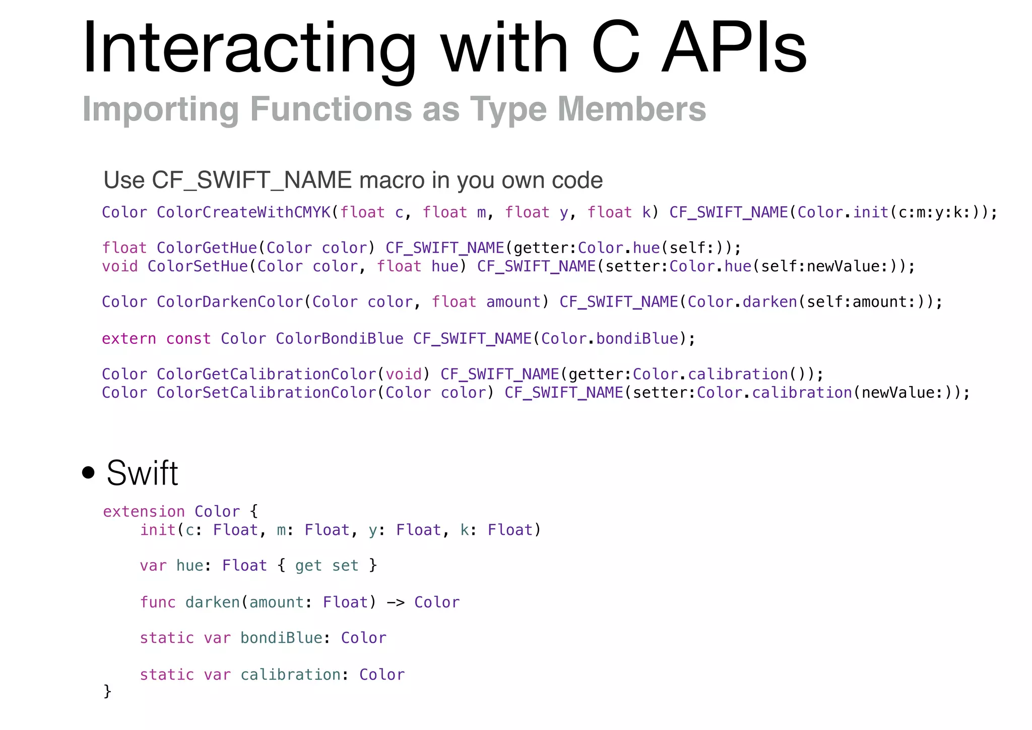 Interacting with C APIs
Importing Functions as Type Members
Use CF_SWIFT_NAME macro in you own code
Color ColorCreateWithCMYK(float c, float m, float y, float k) CF_SWIFT_NAME(Color.init(c:m:y:k:));
float ColorGetHue(Color color) CF_SWIFT_NAME(getter:Color.hue(self:));
void ColorSetHue(Color color, float hue) CF_SWIFT_NAME(setter:Color.hue(self:newValue:));
Color ColorDarkenColor(Color color, float amount) CF_SWIFT_NAME(Color.darken(self:amount:));
extern const Color ColorBondiBlue CF_SWIFT_NAME(Color.bondiBlue);
Color ColorGetCalibrationColor(void) CF_SWIFT_NAME(getter:Color.calibration());
Color ColorSetCalibrationColor(Color color) CF_SWIFT_NAME(setter:Color.calibration(newValue:));
extension Color {
init(c: Float, m: Float, y: Float, k: Float)
var hue: Float { get set }
func darken(amount: Float) -> Color
static var bondiBlue: Color
static var calibration: Color
}
• Swift
 