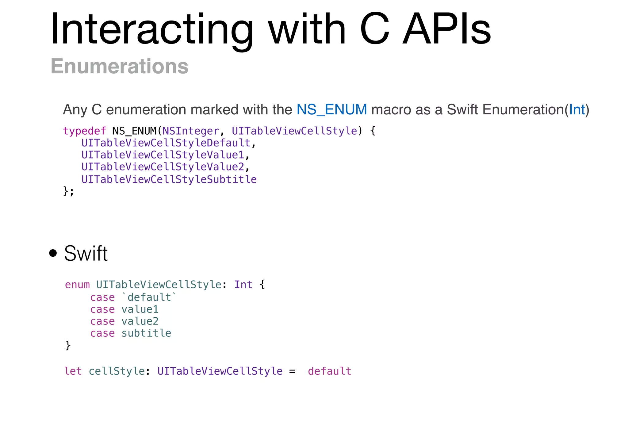 Interacting with C APIs
Enumerations
Any C enumeration marked with the NS_ENUM macro as a Swift Enumeration(Int)
typedef NS_ENUM(NSInteger, UITableViewCellStyle) {
UITableViewCellStyleDefault,
UITableViewCellStyleValue1,
UITableViewCellStyleValue2,
UITableViewCellStyleSubtitle
};
enum UITableViewCellStyle: Int {
case `default`
case value1
case value2
case subtitle
}
• Swift
let cellStyle: UITableViewCellStyle = .default
 