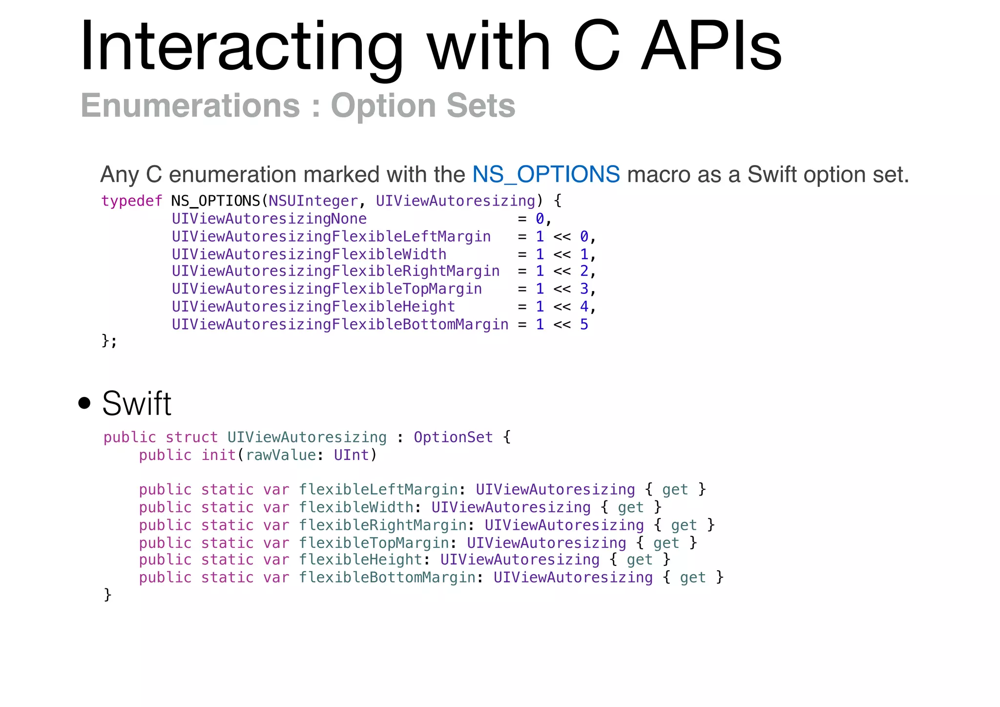 Interacting with C APIs
Enumerations : Option Sets
Any C enumeration marked with the NS_OPTIONS macro as a Swift option set.
typedef NS_OPTIONS(NSUInteger, UIViewAutoresizing) {
UIViewAutoresizingNone = 0,
UIViewAutoresizingFlexibleLeftMargin = 1 << 0,
UIViewAutoresizingFlexibleWidth = 1 << 1,
UIViewAutoresizingFlexibleRightMargin = 1 << 2,
UIViewAutoresizingFlexibleTopMargin = 1 << 3,
UIViewAutoresizingFlexibleHeight = 1 << 4,
UIViewAutoresizingFlexibleBottomMargin = 1 << 5
};
public struct UIViewAutoresizing : OptionSet {
public init(rawValue: UInt)
public static var flexibleLeftMargin: UIViewAutoresizing { get }
public static var flexibleWidth: UIViewAutoresizing { get }
public static var flexibleRightMargin: UIViewAutoresizing { get }
public static var flexibleTopMargin: UIViewAutoresizing { get }
public static var flexibleHeight: UIViewAutoresizing { get }
public static var flexibleBottomMargin: UIViewAutoresizing { get }
}
• Swift
 