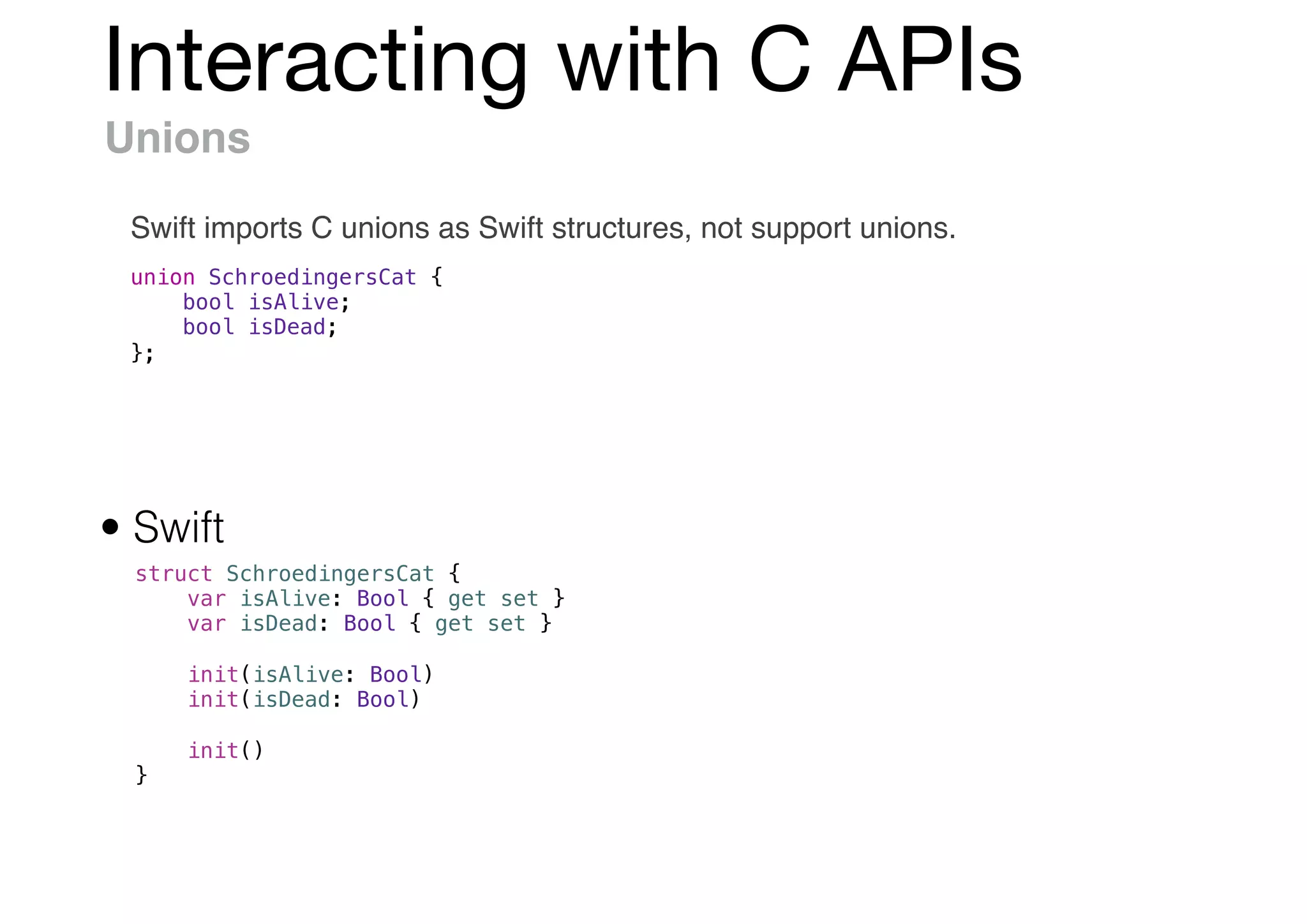 Interacting with C APIs
Unions
Swift imports C unions as Swift structures, not support unions.
union SchroedingersCat {
bool isAlive;
bool isDead;
};
struct SchroedingersCat {
var isAlive: Bool { get set }
var isDead: Bool { get set }
init(isAlive: Bool)
init(isDead: Bool)
init()
}
• Swift
 
